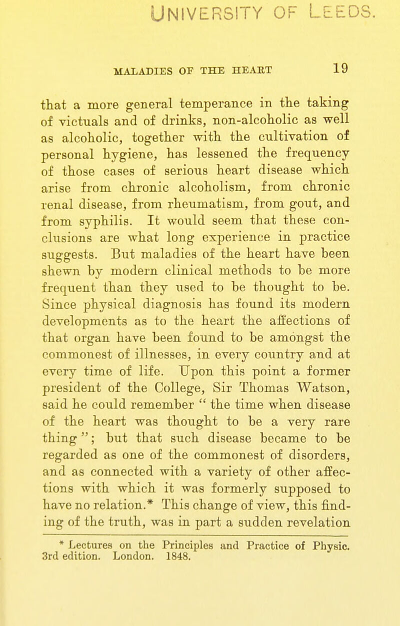 University of Leeds. MALADIES OF THE HEART 19 that a more general temperance in the taking of victuals and of drinks, non-alcoholic as well as alcoholic, together with the cultivation of personal hygiene, has lessened the frequency of those cases of serious heart disease which arise from chronic alcoholism, from chronic renal disease, from rheumatism, from gout, and from syphilis. It would seem that these con- clusions are what long experience in practice suggests. But maladies of the heart have been shewn by modern clinical methods to be more frequent than they used to be thought to be. Since physical diagnosis has found its modern developments as to the heart the affections of that organ have been found to be amongst the commonest of illnesses, in every country and at every time of life. Upon this point a former president of the College, Sir Thomas Watson, said he could remember  the time when disease of the heart was thought to be a very rare thing ; but that such disease became to be regarded as one of the commonest of disorders, and as connected with a variety of other affec- tions with which it was formerly supposed to have no relation.* This change of view, this find- ing of the truth, was in part a sudden revelation * Lectures on the Principles and Practice of Physic. 3rd edition. London. 1848.