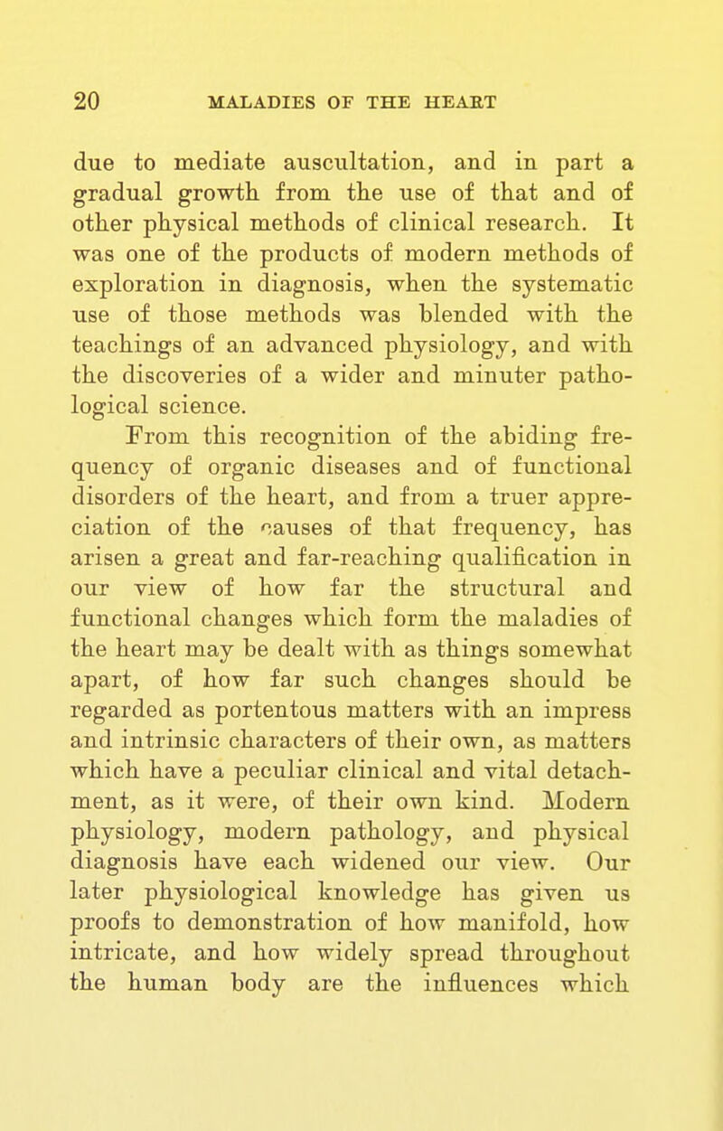 due to mediate auscultation, and in part a gradual growth from the use of that and of other physical methods of clinical research. It was one of the products of modern methods of exploration in diagnosis, when the systematic use of those methods was blended with the teachings of an advanced physiology, and with the discoveries of a wider and minuter patho- logical science. From this recognition of the abiding fre- quency of organic diseases and of functional disorders of the heart, and from a truer appre- ciation of the -causes of that frequency, has arisen a great and far-reaching qualification in our view of how far the structural and functional changes which form the maladies of the heart may be dealt with as things somewhat apart, of how far such changes should be regarded as portentous matters with an impress and intrinsic characters of their own, as matters which have a peculiar clinical and vital detach- ment, as it were, of their own kind. Modern physiology, modern pathology, and physical diagnosis have each widened our view. Our later physiological knowledge has given us proofs to demonstration of how manifold, how intricate, and how widely spread throughout the human body are the influences which