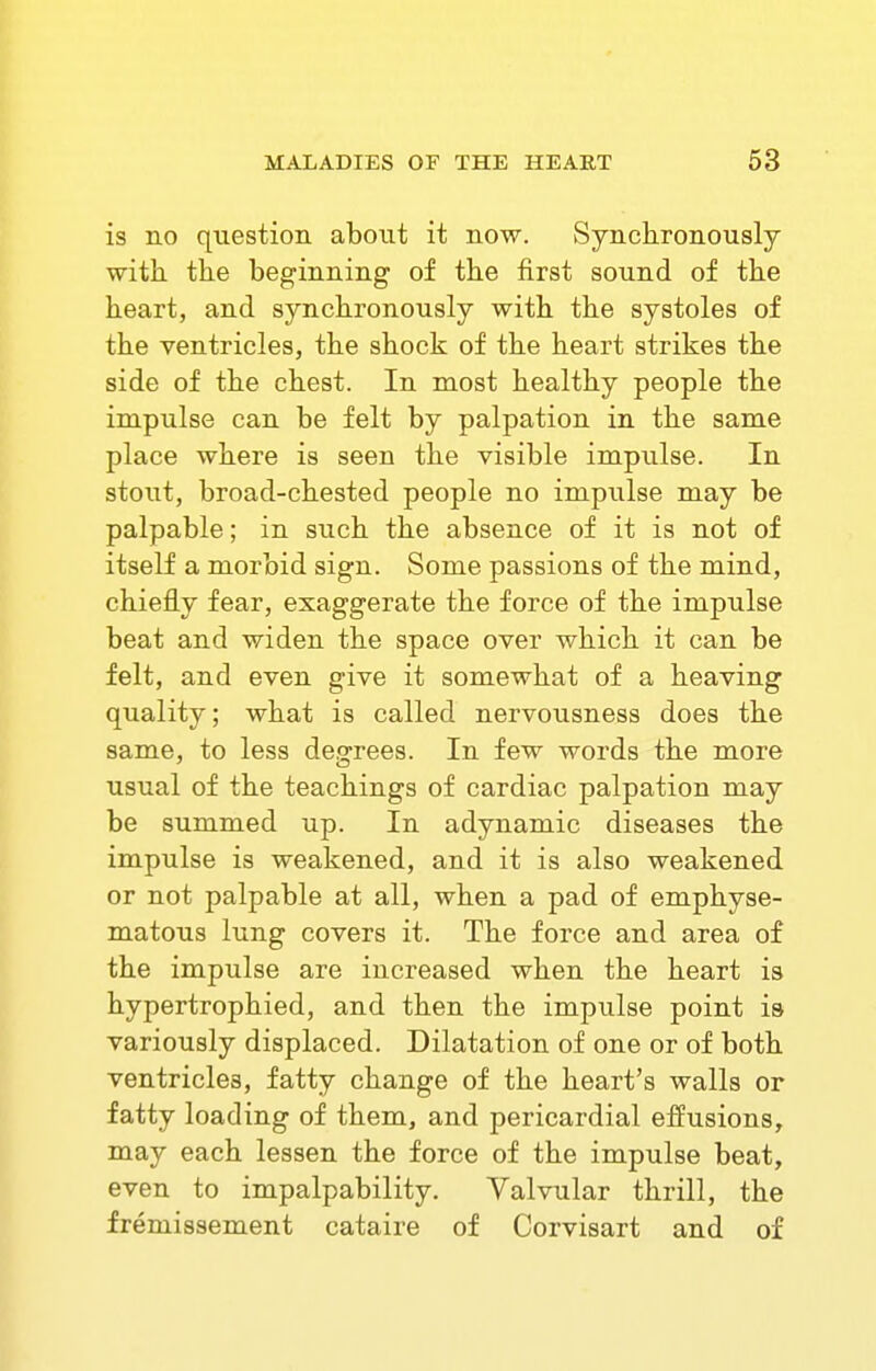 is no question about it now. vSynclironously with, the beginning of the first sound of the heart, and synchronously with the systoles of the ventricles, the shock of the heart strikes the side of the chest. In most healthy people the impulse can be felt by palpation in the same place where is seen the visible impulse. In stout, broad-chested people no impulse may be palpable; in such the absence of it is not of itself a morbid sign. Some passions of the mind, chiefly fear, exaggerate the force of the impulse beat and widen the space over which it can be felt, and even give it somewhat of a heaving quality; what is called nervousness does the same, to less degrees. In few words the more usual of the teachings of cardiac palpation may be summed up. In adynamic diseases the impulse is weakened, and it is also weakened or not palpable at all, when a pad of emphyse- matous lung covers it. The force and area of the impulse are increased when the heart is hypertrophied, and then the impulse point is variously displaced. Dilatation of one or of both ventricles, fatty change of the heart's walls or fatty loading of them, and pericardial effusions, may each lessen the force of the impulse beat, even to impalpability. Valvular thrill, the fremissement cataire of Corvisart and of