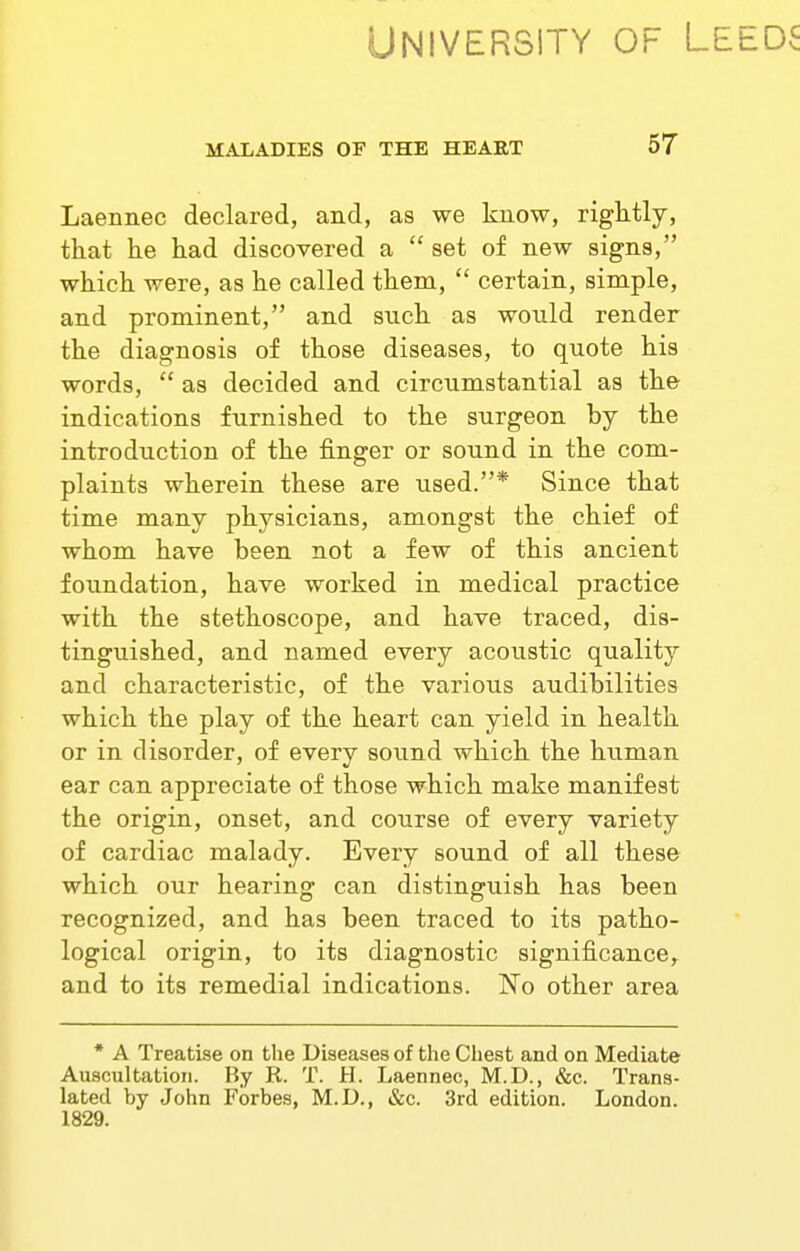 University of Le MALADIES OF THE HEART 57 Laennec declared, and, as we know, rightly, that he had discovered a  set of new signs, which were, as he called them,  certain, simple, and prominent, and such as would render the diagnosis of those diseases, to quote his words,  as decided and circumstantial as the indications furnished to the surgeon by the introduction of the finger or sound in the com- plaints wherein these are used.* Since that time many physicians, amongst the chief of whom have been not a few of this ancient foundation, have worked in medical practice with the stethoscope, and have traced, dis- tinguished, and named every acoustic quality and characteristic, of the various audibilities which the play of the heart can yield in health or in disorder, of every soimd which the human ear can appreciate of those which make manifest the origin, onset, and course of every variety of cardiac malady. Every sound of all these which our hearing can distinguish has been recognized, and has been traced to its patho- logical origin, to its diagnostic significance,, and to its remedial indications. No other area * A Treatise on the Diseases of the Chest and on Mediate Auscultation. By R. T. H. Laennec, M.D., &c. Trans- lated by John Forbes, M.D., t&c. 3rd edition. London. 1829.