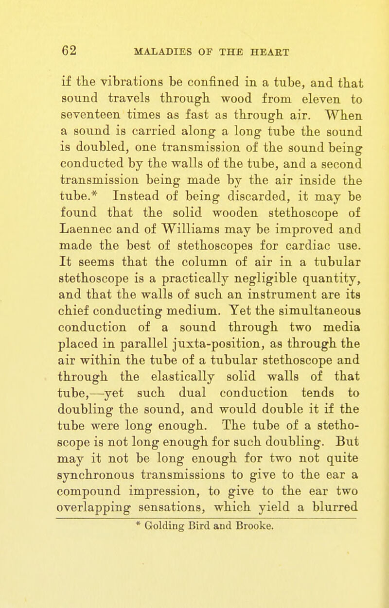 if the vibrations be confined in a tube, and that sound travels through wood from eleven to seventeen times as fast as through air. When a sound is carried along a long tube the sound is doubled, one transmission of the sound being conducted by the walls of the tube, and a second transmission being made by the air inside the tube.* Instead of being discarded, it may be found that the solid wooden stethoscope of Laennec and of Williams may be improved and made the best of stethoscopes for cardiac use. It seems that the column of air in a tubular stethoscope is a practically negligible quantity, and that the walls of such an instrument are its chief conducting medium. Yet the simultaneous conduction of a sound through two media placed in parallel juxta-position, as through the air within the tube of a tubular stethoscope and through the elastically solid walls of that tube,—yet such dual conduction tends to doubling the sound, and would double it if the tube were long enough. The tube of a stetho- scope is not long enough for such doubling. But may it not be long enough for two not quite synchronous transmissions to give to the ear a compound impression, to give to the ear two overlapping sensations, which yield a blurred * Golding Bird and Brooke.