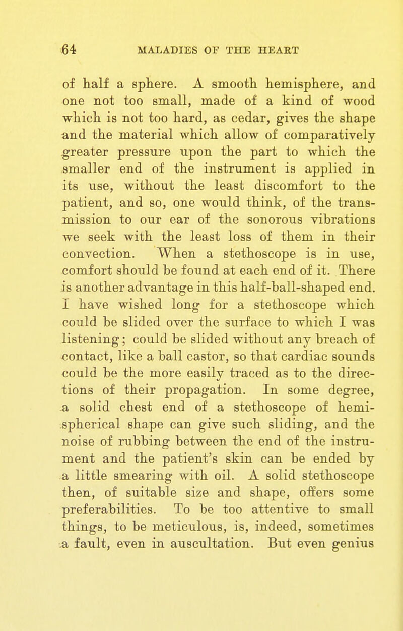 of half a sphere. A smooth hemisphere, and one not too small, made of a kind of wood which is not too hard, as cedar, gives the shape and the material which allow of comparatively greater pressure upon the part to which the smaller end of the instrument is applied in its use, without the least discomfort to the patient, and so, one would think, of the trans- mission to our ear of the sonorous vibrations we seek with the least loss of them in their convection. When a stethoscope is in use, comfort should be found at each end of it. There is another advantage in this half-ball-shaped end. I have wished long for a stethoscope which could be slided over the surface to which I was listening; could be slided without any breach of contact, like a ball castor, so that cardiac sounds could be the more easily traced as to the direc- tions of their propagation. In some degree, a solid chest end of a stethoscope of hemi- spherical shape can give such sliding, and the noise of rubbing between the end of the instru- ment and the patient's skin can be ended by a little smearing with oil. A solid stethoscope then, of suitable size and shape, offers some preferabilities. To be too attentive to small things, to be meticulous, is, indeed, sometimes a fault, even in auscultation. But even genius
