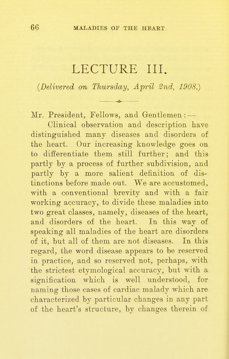 LECTURE III. (Delivered on Thursday, April Snd, 1908.) « Mr. President, Fellows, and Gentlemen: — Clinical observation and description have distinguished many diseases and disorders of the heart. Our increasing knowledge goes on to differentiate them still further; and this partly by a process of further subdivision, and partly by a more salient definition of dis- tinctions before made out. We are accustomed, with a conventional brevity and with a fair working accuracy, to divide these maladies into two great classes, namely, diseases of the heart, and disorders of the heart. In this way of speaking all maladies of the heart are disorders of it, but all of them are not diseases. In this regard, the word disease appears to be reserved in practice, and so reserved not, perhaps, with the strictest etymological accuracy, but with a signification which is well understood, for naming those cases of cardiac malady which are characterized by particular changes in any part of the heart's structure, by changes therein of