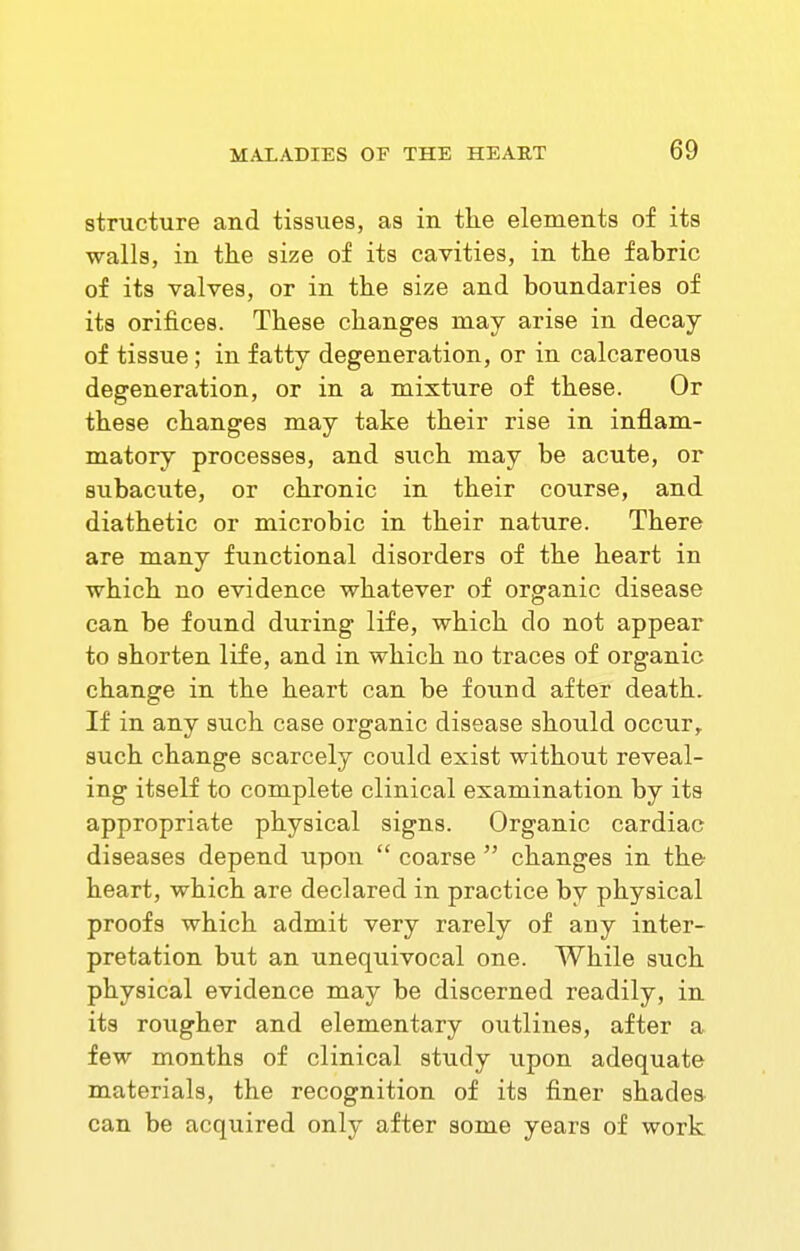 structure and tissues, as in the elements of its walls, in the size of its cavities, in the fabric of its valves, or in the size and boundaries of its orifices. These changes may arise in decay of tissue; in fatty degeneration, or in calcareous degeneration, or in a mixture of these. Or these changes may take their rise in inflam- matory processes, and such may be acute, or subacute, or chronic in their course, and diathetic or microbic in their nature. There are many functional disorders of the heart in which no evidence whatever of organic disease can be found during life, which do not appear to shorten life, and in which no traces of organic change in the heart can be found after death. If in any such case organic disease should occur,, such change scarcely could exist without reveal- ing itself to complete clinical examination by its appropriate physical signs. Organic cardiac diseases depend upon  coarse  changes in the heart, which are declared in practice by physical proofs which admit very rarely of any inter- pretation but an unequivocal one. While such physical evidence may be discerned readily, in its roiigher and elementary outlines, after a few months of clinical study upon adequate materials, the recognition of its finer shades can be acquired only after some years of work