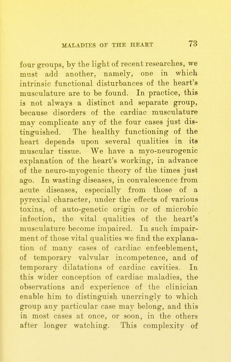four groups, by the light of recent researches, we must add another, namely, one in which intrinsic functional disturbances of the heart's musculature are to be found. In practice, this is not always a distinct and separate group, because disorders of the cardiac musculature may complicate any of the four cases just dis- tinguished. The healthy functioning of the heart depends upon several qualities in its muscular tissue. We have a myo-neurogenic explanation of the heart's working, in advance of the neuro-myogenic theory of the times just ago. In wasting diseases, in convalescence from acute diseases, especially from those of a pyrexial character, under the effects of various toxins, of auto-genetic origin or of microbic infection, the vital qualities of the heart's musculature become impaired. In such impair- ment of those vital qualities we find the explana- tion of many cases of cardiac enfeeblement, of temporary valvular incompetence, and of temporary dilatations of cardiac cavities. In this wider conception of cardiac maladies, the observations and experience of the clinician enable him to distinguish unerringly to which group any particular case may belong, and this in most cases at once, or soon, in the others after longer watching. This complexity of