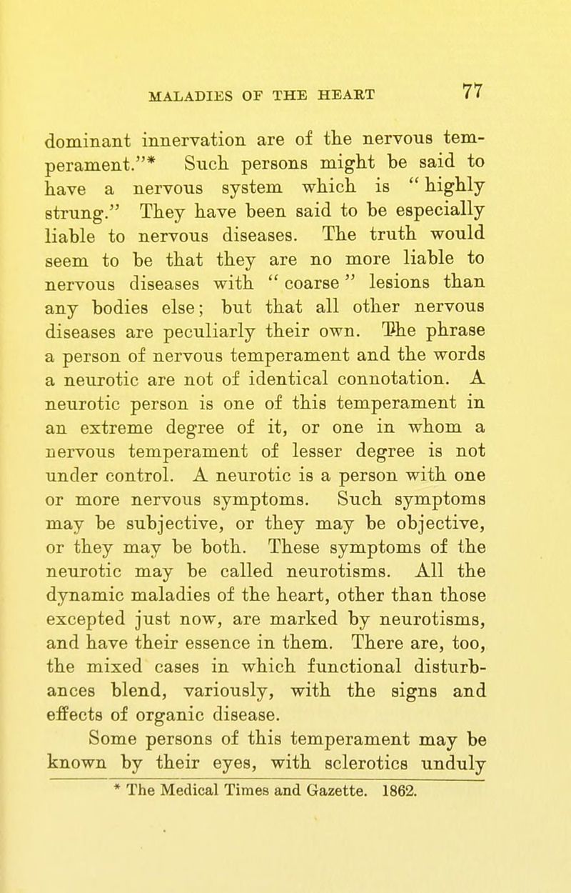 dominant innervation are of the nervous tem- perament.* Such persons might be said to have a nervous system which is highly- strung. They have been said to be especially liable to nervous diseases. The truth would seem to be that they are no more liable to nervous diseases with coarse lesions than any bodies else; but that all other nervous diseases are peculiarly their own. Tlhe phrase a person of nervous temperament and the words a neurotic are not of identical connotation. A neurotic person is one of this temperament in an extreme degree of it, or one in whom a nervous temperament of lesser degree is not under control. A neurotic is a person with one or more nervous symptoms. Such symptoms may be subjective, or they may be objective, or they may be both. These symptoms of the neurotic may be called neurotisms. All the dynamic maladies of the heart, other than those excepted just now, are marked by neurotisms, and have their essence in them. There are, too, the mixed cases in which functional disturb- ances blend, variously, with the signs and effects of organic disease. Some persons of this temperament may be known by their eyes, with sclerotics unduly * The Medical Times and Gazette. 1862.