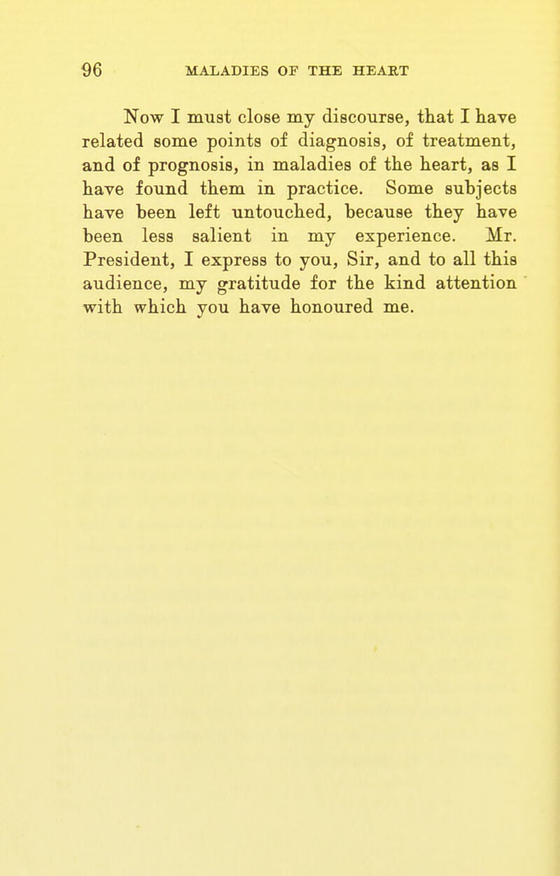 Now I muat close my discourse, that I have related some points of diagnosis, of treatment, and of prognosis, in maladies of the heart, as I have found them in practice. Some subjects have been left untouched, because they have been less salient in my experience. Mr. President, I express to you. Sir, and to all this audience, my gratitude for the kind attention with which you have honoured me.