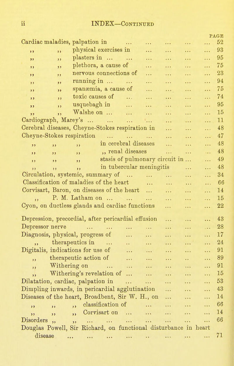 PAGE Cardiac maladies, palpation in ... ... ... ... ... 52 ,, ,, physical exercises in ... ... ... ... 93 „ ,, plasters in 95 ,, ,, plethora, a cause of ... ... ... ... 75 ,, ,, nervous connections of ... ... ... ... 23 ,, riinning in ... ... ... ... ... ... 94 ,, spansemia, a cause of ... ... ... ... 75 ,, toxic causes of ... ... ... ... ... 74 ,, usquebagh in 95 ,, Walshe on ... ... ... ... ... ... 15 Cardiograph, Marey's ... ... ... ... ... ... ... 11 Cerebral diseases, Cheyne-Stokes respiration in 48 Cheyne-Stokes respiration ... ... ... ... ... ... 47 ,, ,, ,, in cerebral diseases ... ... ... 48 ,, ,, ,, renal diseases ... ... ... 48 ,, ,, ,, stasis of pulmonary circuit in ... ... 49 ,, ,, ,, in tubercular meningitis ... ... 48 Circulation, systemic, summary of ... ... ... ... ... 34 Classification of maladies of the heart ... ... ... ... 66 Corvisart, Baron, on diseases of the heart ... ... ... ... 14 ,, P. M. Latham on 15 Cyon, on ductless glands and cardiac functions ... 22 Depression, precordial, after pericardial effusion ... ... ... 43 Depressor nerve ... ... ... ... ... ... ... 28 Diagnosis, physical, progress of ... ... ... ... ... 17 ,, therapeutics in ... .. ... ... ... ... 24 Digitalis, indications for use of ... ... ... ... ... 91 ,, therapeutic action of ... ... ... .. ... 89 ,, Withering on 91 ,, Withering's revelation of ... ... ... ... ... 15 Dilatation, cardiac, palpation in 53 Dimpling inwards, in pericardial agglutination 43 Diseases of the heart, Broadbent, Sir W. H., on 14 ,, ,, ,, classification of ... ... ... ... 66 ,, ,, ,, Corvisart on ... ... ... ... ... 14 Disorders ,, ,, 66 Douglas Powell, Sir Kichard, on functional disturbance in heart disease 71