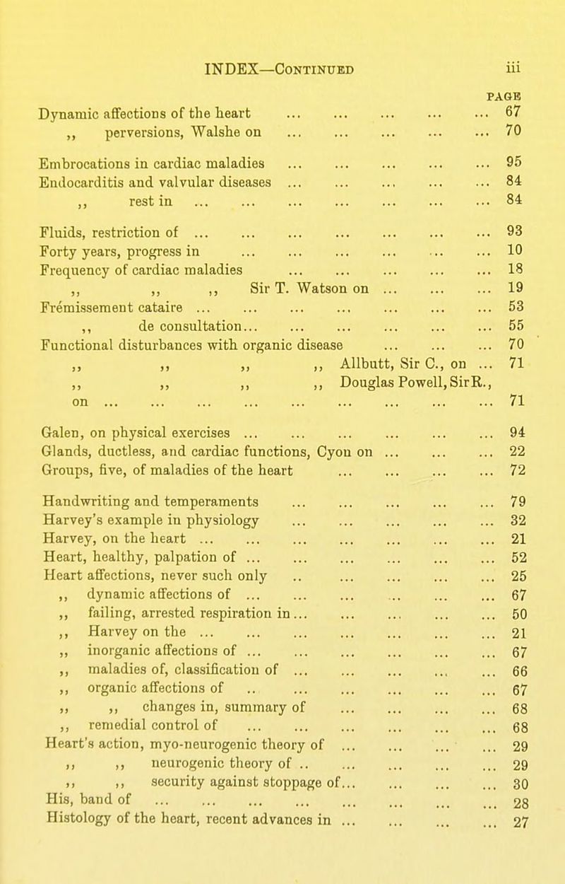 PAGB Dynamic a£fectioDS of the heart ... ... ... ... ... 67 ,, perversions, Walshe on ... ... ... ... ... 70 Embrocations in cardiac maladies ... ... ... ... ... 95 Endocarditis and valvular diseases ... ... ... ... ... 84 rest in 84 Fluids, restriction of ... ... ... ... ... ... ... 93 Forty years, progress in 10 Freq^uency of cardiac maladies ... ... ... ... ... 18 „ ,, ,, Sir T. Watson on 19 Fremisseraent cataire ... ... ... ... ... ... ... 53 ,, de consultation... ... ... ... ... ... 55 Functional disturbances with organic disease ... ... ... 70 ,, „ ,, Allbutt, Sir C, on ... 71 ,, „ ,, Douglas Powell, SirR., on 71 Galen, on physical exercises ... ... ... ... ... ... 94 Glands, ductless, and cardiac functions, Cyou on ... ... ... 22 Groups, five, of maladies of the heart ... ... ... ... 72 Handwriting and temperaments ... ... ... ... ... 79 Harvey's example in physiology ... ... ... 32 Harvey, on the heart ... ... ... ... ... ... ... 21 Heart, healthy, palpation of ... ... ... ... ... ... 52 Heart affections, never such only .. ... ... ... ... 25 ,, dynamic affections of ... ... ... ... ... ... 67 ,, failing, arrested respiration in... ... ... ... ... 50 ,, Harvey on the ... ... ... ... ... ... ... 21 ,, inorganic affections of ... ... ... ... 67 ,, maladies of, classification of ... ... ... 66 ,, organic affections of .. 67 „ ,, changes in, summary of 68 ,, remedial control of ... ... ... ... ... ... 68 Heart'.s action, myo-neurogenic theory of ... ... ... ... 29 ,, ,, neurogenic theory of 29 II II security against stoppage of... ... ... ... 30 His, band of 28 Histology of the heart, recent advances in ... ... ... 27