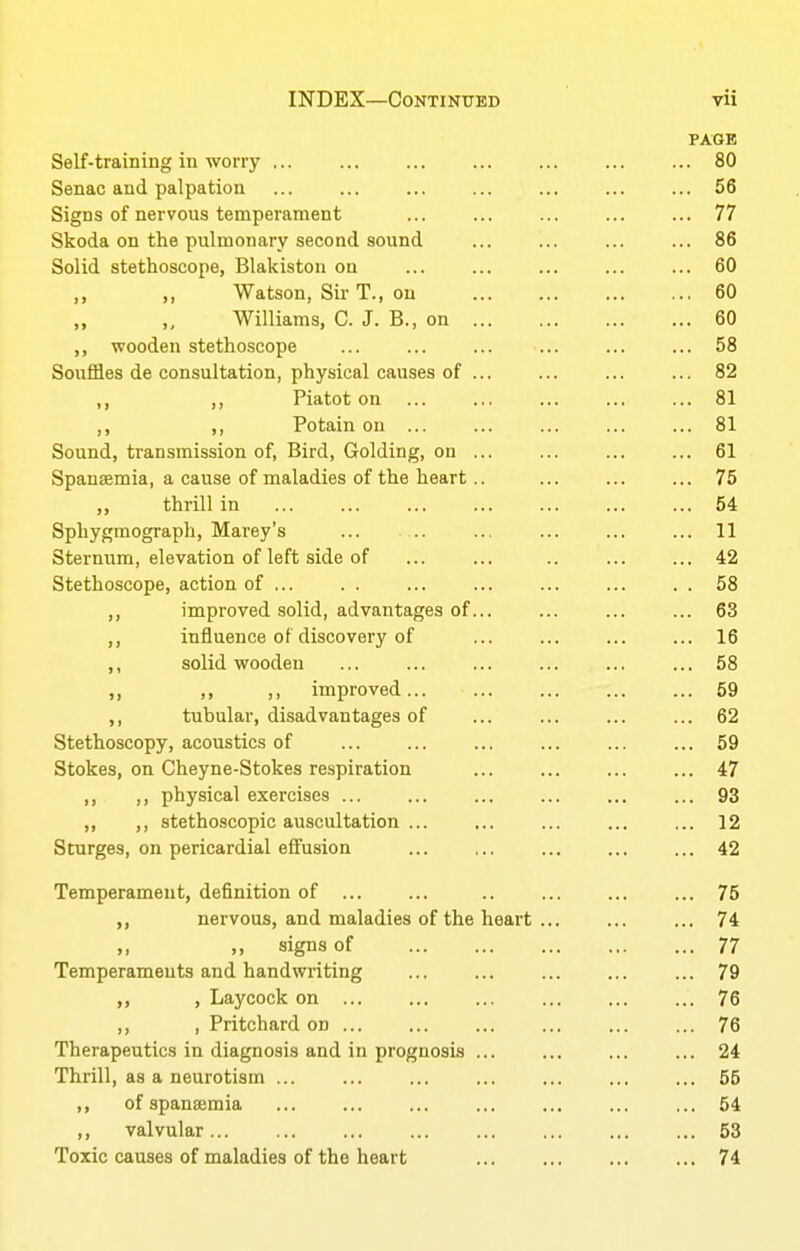 PAGE Self-training in worry ... ... ... ... ... ... ... 80 Senac and palpation ... ... ... ... ... ... ... 56 Signs of nervous temperament ... ... ... ... ... 77 Skoda on the pulmonary second sound ... ... ... ... 86 Solid stethoscope, Blakiston on ... ... ... ... ... 60 „ Watson, Sir T., on 60 „ „ Williams, C. J. B., on 60 ,, wooden stethoscope ... ... ... ... ... ... 58 Souffles de consultation, physical causes of ... ... ... ... 82 ,, Piatot on ... ... ... ... ... 81 ,, ,, Potain on ... ... ... ... ... 81 Sound, transmission of, Bird, Golding, on ... ... ... ... 61 Spansemia, a cause of maladies of the heart.. ... ... ... 75 ,, thrill in ... ... ... ... ... ... ... 54 Sphygmograph, Marey's ... ... ... ... 11 Sternum, elevation of left side of ... ... .. ... ... 42 Stethoscope, action of ... . . ... ... ... ... . . 58 ,, improved solid, advantages of... ... ... ... 63 influence of discovery of ... ... ... ... 16 ,, solid wooden ... ... ... ... ... ... 58 „ ,, ,, improved 59 ,, tubular, disadvantages of ... ... ... ... 62 Stethoscopy, acoustics of ... ... ... ... ... ... 59 Stokes, on Cheyne-Stokes respiration ... ... ... ... 47 I) !) physical exercises ... ... ... ... ... ... 93 ,, ,, stethoscopic auscultation ... ... ... ... ... 12 Sturges, on pericardial effusion ... ... ... ... ... 42 Temperament, definition of ... ... .. ... ... ... 75 ,, nervous, and maladies of the heart ... ... ... 74 signs of 77 Temperaments and handwriting ... ... ... 79 ,, , Laycock on 76 ,, , Pritchard on ... ... ... ... ... ... 76 Therapeutics in diagnosis and in prognosis ... ... ... ... 24 Thrill, as a neurotism 55 ,, of spansemia 54 ,, valvular 53 Toxic causes of maladies of the heart 74