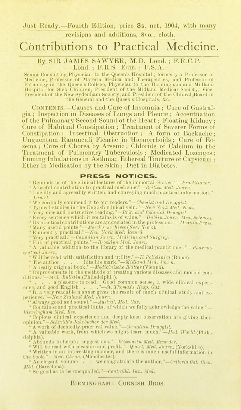 .Just Ready.—Foui-tli Edition, price 3s. net, 1904, witli many revisions and additions, 8vo., clotli. Contributions to Practical Medicine. By SIR JAMES SAWYER, M.D. Lend. ; F.R.C.P. Lond. ; F.R.S. Edin. ; F.S.A. Senior Consulting Physician to the Queen's Hospital ; formerly a Professor of Medicine, Professor of Materia Medica and Therapeutics, and Professor of Patliology in the Queen's College, Physician to the Birmingham and Midland Hospital for Sick Children, President of the Midland Medical Society, Vice- President of the New Sydenham Society, and President of the Clinical J3oard of the General and the Queen's Hospitals, &c. Contents.—Causes and Cure of Insomnia ; Cure of Gastral- <?ia ; Inspection in Diseases of Lun<(s and Pleune ; Accentuation of tlie Pulmonary Second Sound of tlie Heart; Floatino; Kidney; Cure of Habitual Constipation ; Treatment of Severer Forms of Constipation; Intestinal. Obstruction; A form of Backache; ITnguentuin Ranunculi Ficariie in Hieuiorrhoids ; Cure of Ec- zema ; Cure of Chorea by Arsenic ; Chloride of Calcium in the Treatment of Pulmonary Tuberculosis ; Medicated Lozen<fes ; Fumins Inhalations in Asthma; Ethereal Tincture of Capsicum ; Ether in Medication by the Skin ; Diet in Diabetes. PRESS NOTICES.  Reminds us of the clinical lectures of the immortal Graves.—PrOAjtUioner.  A. useful contribution to practical medicine.—British Med. Journ. ■' Lucidly and agreeably written, and conveying much practical information. —Lancet.  We cordially commend it to our readers.—Chemist and Druggist. Typical studies in the English clinical vein.—Neiu York Med. News. Very nice and instructive reading.—Brit, and Colonial Druygist.  Every sentence which it contains is of vahie.—Dublin Journ. Med. Sciences. Its practical con tributicms are appreciated in the profession.—Medical Press.  Many useful points,—Merck's Arclbires (Sew York). Eminently prac^tical.—New York Med. Record.  Very practical.—Canadian. .Journ. Medicine and Surgery.  Full of practical points.—Brooklyn Med. Journ A valuable addition to the library of the medical practitioner.—PfcirHid- criit'cal Journ. '■ Will be read with .satisfaction and utility.—/( Policlinico (Houie). The author . . . hits his mark.—Midland. Med. Journ.  A really original book.—A7ecHci)iisc7ie /J/aMer (Vienna).  Improvements in the methods of treating various disea.ses and morbid con- ditions.—.Ved. BulMin (Phil.ndelphi;i)-  . . .a pleasure to read. Good common .sense, a wide clinical experi- ence, and good Englisli . . .—St. Thomas's Jlcsp. <!az.  In a very readable manner gives the result of much clinical study and ex- ])erienre.—New Zealand Med. Journ.  Always good ami sound. —Austral, Med. Gaz.  Contain sound practical hints, of which we fully acknowledge the value.— Ilirmingham Med. Itev. C'oi>ioiis clinical experience and deeply keen observation are giving their opinion. —.S'i;/i.m!(i<'.*i Jahrhiicher dcr Med.  \ work of decidedly jxractical value.—Canadian Druggist. A valuable work, from which wo might learn much,—Med, H'orld (Phila- ilelphia).  Abounds in helpful .suggestions.—Wisconsin Med, Recorder.  Will be read with pleasure and prollt.—QiifM-J. Med,, ./mini. (Yorkshire),  Written in an interesting manner, and there is much useful information in the book.—iV/c'/. Chron.. (Manchester).  An elegant volume . . we congratulate the author.—Critcrio Ccif. Cicii. Med. (Barcelona).  So good as to be unequalled.—Centralbl, Inn. Med. Birmingham : Cornish Bros.