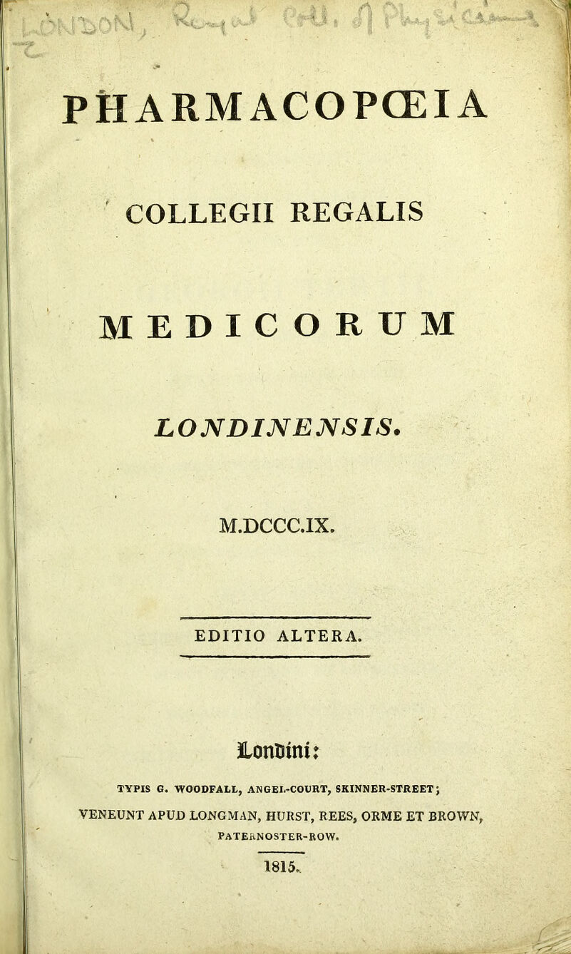 PHARMACOPCEIA COLLEGII REGALIS MEDICORUM LONDINENSIS. M.DCCC.IX. EDITIO ALTERA. Hontiini: TYPIS G. WOODFALI,, ANGEI.-COURT, SKINNER-STREET; VENEUNT APUD LONGMAN, HURST, REES, ORME ET BROWN, PATERNOSTER-ROW. 1815.