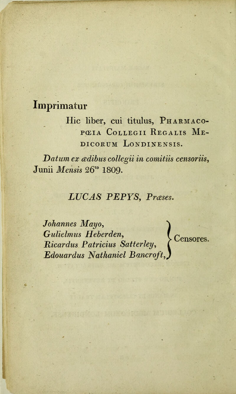 Imprimatur Hie liber, cui titulus, Pharmaco- PCEIA CoLLEGII ReGALIS Me- DICORUM LoNDINENSIS. Datum ex cedihus collegii in comitiis censoriis^ Junii Mensis 26'° 1809- LUCAS PEPYS, Prases. Johannes Mayo, Crulielmus Heberden, Ricardus Patricias Satterley, Edouardus Nathaniel Bancroft,