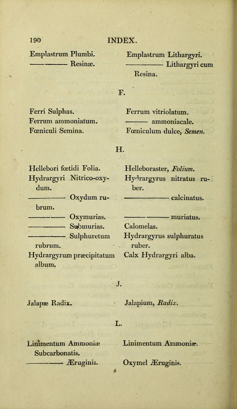 Emplastrum Plumbi. Resinse. Ferri Sulphas. Ferrum ammoniatum. Fceniculi Semina. Hellebori fcetidi Folia. Hydrargyri Nitrico-oxy- dum. O^ydum ru- brum. Oxymurias. Su^omurias. Sulphuretum rubrum. Hydrargyrum praecipitatum album. Jalapae Radix. Linimentum Ammonias Subcarbonatis. ■ .^ruginis. Emplastrum Lithargyri. Lithargyri cum Resina. F. Ferrum vitriolatum. ammoniacale. Foeniculum dulce, Semen. H. Helleboraster, Folium. Hydrargyrus nitratus ru- ber. calcinatus. — muriatus. Calomelas. Hydrargyrus sulphuratus ruber. Cabc Hydrargyri alba. J. Jalapium, JRadix. L. Linimentum Ainmoniae. Oxymel .®ruginis.