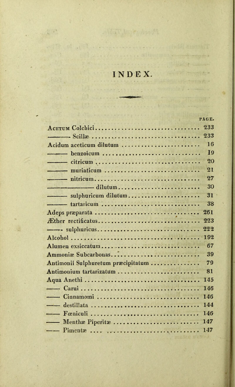 INDEX. PAGE. Acetum Colcliici 233 Scillae , 233 Acidum aceticum dilutum 16 benzoicum 19 citricum 20 ffiuriaticum 21 nitricum 27 dilutum 30 sulphuricum dilutum 31 tartaricum 38 Adeps prmparata 261 .ffither rectificatus. 223 sulplmricus 222 Alcohol 192 Alumen exsiccatum 67 Ammoni® Subcarbouas 39 Antimonii Sulphuretum pr®cipitatum 79 Antimonium tartarizatum 81 Aqua Anethi 145 Carui 146 Ciunamomi 146 destillata 144 ■ Foeniculi 146 Month® Piperit® 147 Piment® .... 147