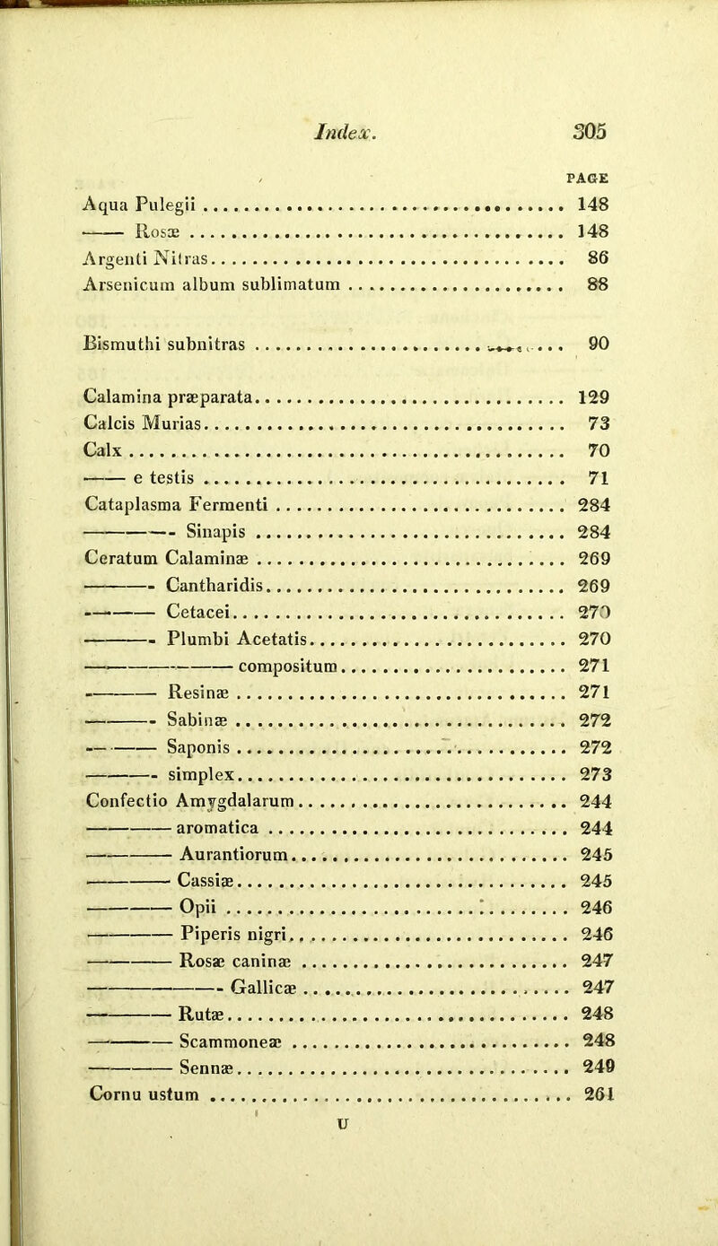 / PAGE Aqua Pulegii 148 • Rosx 148 ArgeiUi Nilras 86 Arsenicum album sublimatum 88 Bismuth! subnltras c ... 90 Calamina praeparata 129 Calcis Murias 73 Calx 70 ■ e testis 71 Cataplasma Fermenti 284 Sinapis 284 Ceratum Calaminae 269 Cantharidis 269 — Cetacei 270 Plumbi Acetatis 270 — compositum 271 Resinae 271 Sabiuae 272 ■ Saponis ~. 272 simplex 273 Confectio Amygdalarum 244 aromatica 244 Aurantiorum 245 Cassiae 245 Opii ; 246 Piperis nigri, 246 Rosae caninae 247 Gallicae 247 Rutae 248 — Scammoneae 248 Sennas 249 Cornu ustum 261 1 u