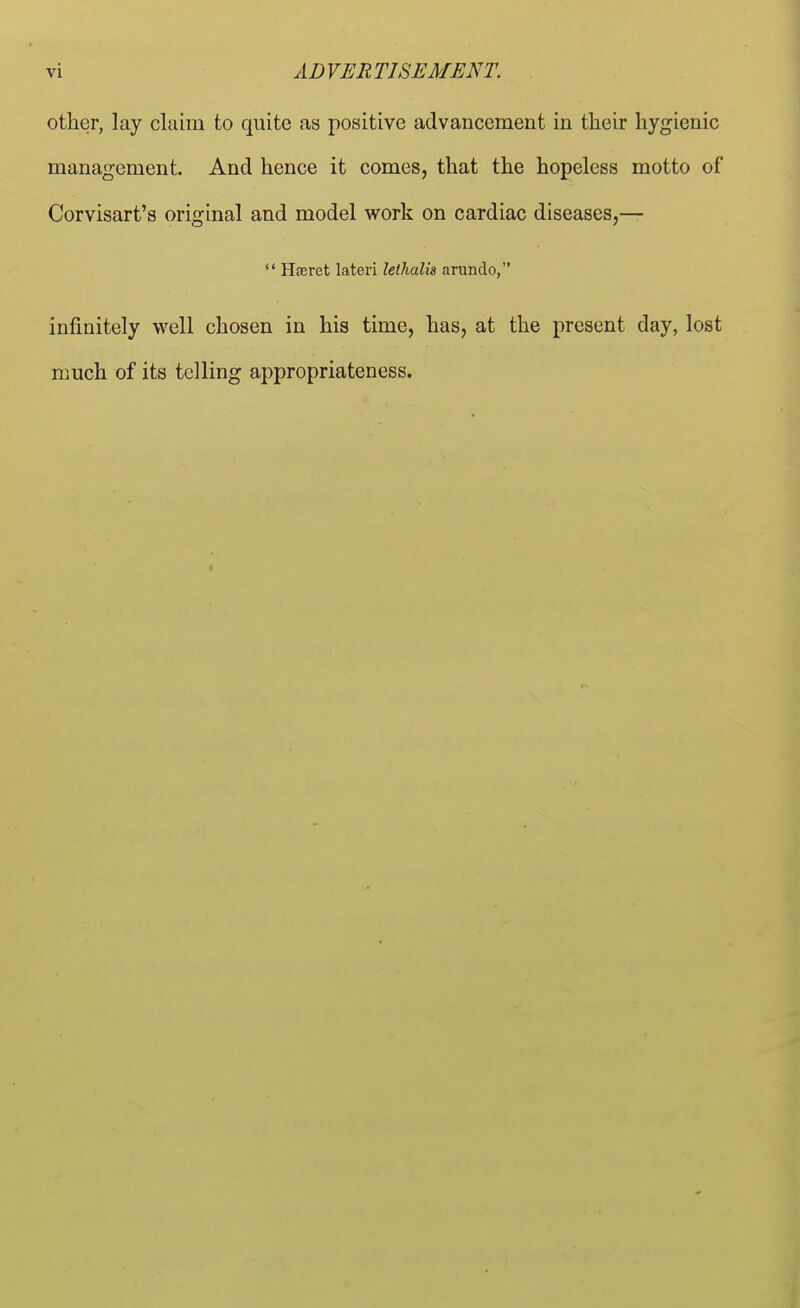 other, lay claim to quite as positive advancement in their hygienic management. And hence it comes, that the hopeless motto of Corvisart's original and model work on cardiac diseases,—  Haeret lateri lethalis arando, infinitely well chosen in his time, has, at the present day, lost much of its telling appropriateness.