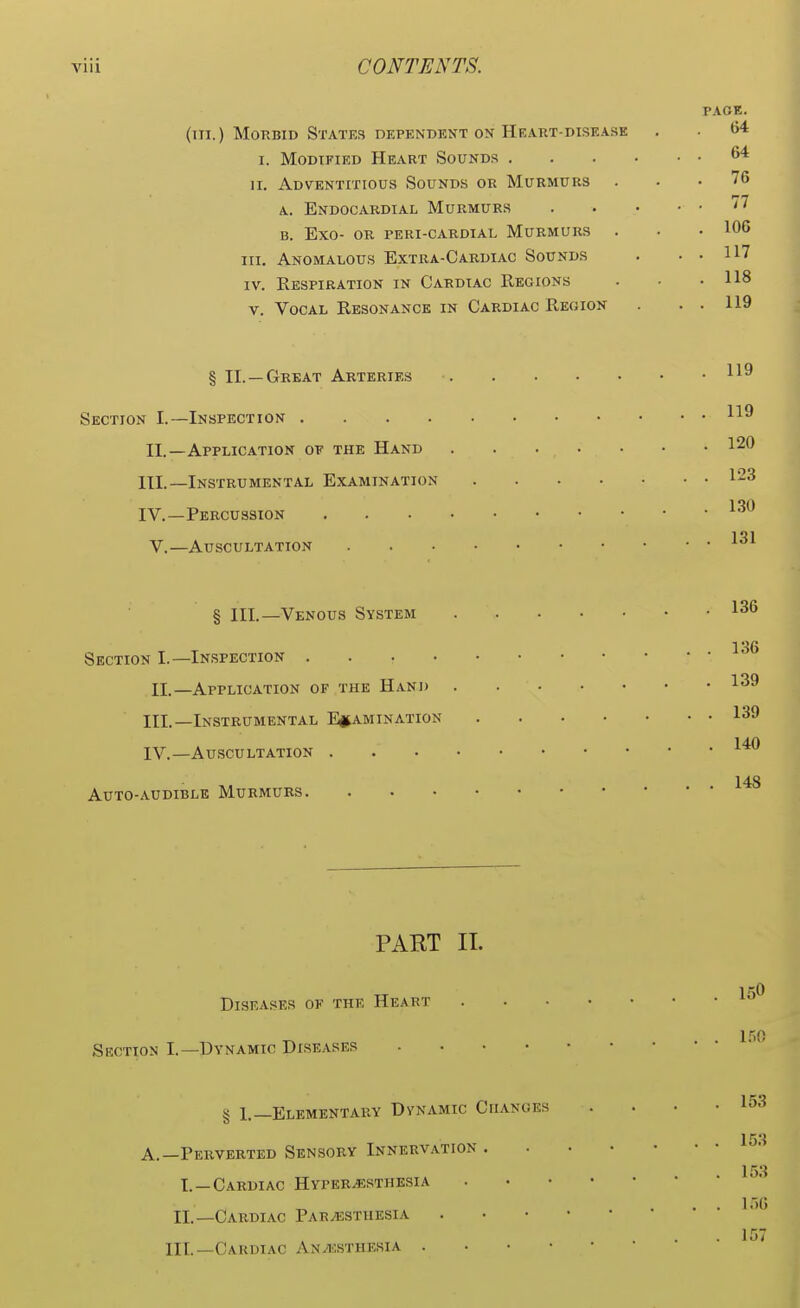 PAGE. (in.) Morbid States dependent on Heart-disease . . 64 I. Modified Heart Sounds 64 n. Adventitious Sounds or Murmurs ... 76 a. Endocardial Murmurs '* b. Exo- or peri-cardial Murmurs . . .106 in. Anomalous Extra-Cardiac Sounds . . . 117 iv. Respiration in Cardiac Regions . . .118 v. Vocal Resonance in Cardiac Region . . . 119 § II. —Great Arteries 119 Section I.—Inspection II. —Application oe the Hand III. —Instrumental Examination 123 IV. —Percussion . . 130 131 V.—Auscultation § III.—Venous System 136 Section I.—Inspection II.—Application of the Hand 139 III. —Instrumental Examination 139 140 IV. —Auscultation iW Auto-audible Murmurs PAKT II. 1 0 Diseases of the Heart 150 Section I.—Dvnamic Diseases § 1.—Elementary Dynamic Changes . . ■ .153 153 A.—Perverted Sensory Innervation 1 53 I. —Cardiac Hyperesthesia II.—Cardiac Paresthesia . 157 HI.—Cardiac Anesthesia