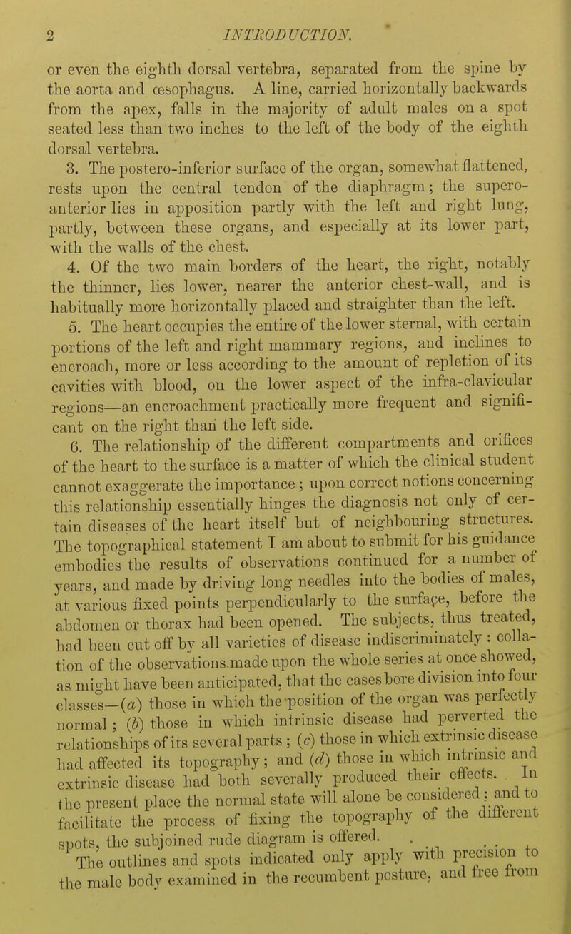 or even the eighth dorsal vertebra, separated from the spine by the aorta and oesophagus. A line, carried horizontally backwards from the apex, falls in the majority of adult males on a spot seated less than two inches to the left of the body of the eighth dorsal vertebra. 3. The postero-inferior surface of the organ, somewhat flattened, rests upon the central tendon of the diaphragm; the supero- anterior lies in apposition partly with the left and right lung, partly, between these organs, and especially at its lower part, with the walls of the chest. 4. Of the two main borders of the heart, the right, notably the thinner, lies lower, nearer the anterior chest-wall, and is habitually more horizontally placed and straighter than the left. 5. The heart occupies the entire of the lower sternal, with certain portions of the left and right mammary regions, and inclines to encroach, more or less according to the amount of repletion of its cavities with blood, on the lower aspect of the infra-clavicular regions—an encroachment practically more frequent and signifi- cant on the right than the left side. G. The relationship of the different compartments and orifices of the heart to the surface is a matter of which the clinical student cannot exaggerate the importance; upon correct notions concerning this relationship essentially hinges the diagnosis not only of cer- tain diseases of the heart itself but of neighbouring structures. The topographical statement I am about to submit for his guidance embodies the results of observations continued for a number of years, and made by driving long needles into the bodies of males, at various fixed points perpendicularly to the surface, before the abdomen or thorax had been opened. The subjects, thus treated, had been cut off by all varieties of disease indiscriminately : colla- tion of the observations.made upon the whole series at once showed, as might have been anticipated, that the cases bore division into four classes-(a) those in which the position of the organ was perfectly normal ; (b) those in which intrinsic disease had perverted the relationships of its several parts ; (c) those in which extrinsic disease had affected its topography; and (d) those in which intrinsic and extrinsic disease had both severally produced their effects. In the present place the normal state will alone be considered; and to facilitate the process of fixing the topography of the different spots, the subjoined rude diagram is offered. The outlines and spots indicated only apply with precision to ^ male body examined in the recumbent posture, and tree trom