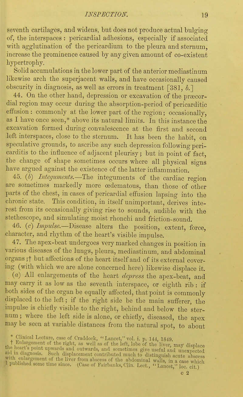 seventh cartilages, and widens, bnt does not produce actual bulging of, the interspaces : pericardial adhesions, especially if associated with agglutination of the pericardium to the pleura and sternum, increase the prominence caused by any given amount of co-existent hypertrophy. Solid accumulations in the lower part of the anterior mediastinum likewise arch the superjacent walls, and have occasionally caused obscurity in diagnosis, as well as errors in treatment [381, b.~] 44. On the other hand, depression or excavation of the pra3cor- clial region may occur during the absorption-period of pericarditic effusion : commonly at the lower part of the region; occasionally, as I have once seen,* above its natural limits. In this instance the excavation formed during convalescence at the first and second left interspaces, close to the sternum. It has been the habit, on speculative grounds, to ascribe any such depression following peri- carditis to the influence of adjacent pleurisy; but in point of fact, the change of shape sometimes occurs where all physical signs have argued against the existence of the latter inflammation. 45. (b) Integuments.—The integuments of the cardiac region are sometimes markedly more oedematous, than those of other parts of the chest, in cases of pericardial effusion lapsing into the chronic state. This condition, in itself unimportant, derives inte- rest from its occasionally giving rise to sounds, audible with the stethescope, and simulating moist rhonchi and friction-sound. 46. (c) Impulse.—Disease alters the position, extent, force, character, and rhythm of the heart's visible impulse. 47. The apex-beat undergoes very marked changes in position in various diseases of the lungs, pleura, mediastinum, and abdominal organs ;f but affections of the heart itself and of its external cover- ing (with which we are alone concerned here) likewise displace it. O) All enlargements of the heart depress the apex-beat, and may carry it as low as the seventh interspace, or eighth rib : if both sides of the organ be equally affected, that point is commonly displaced to the left; if the right side be the main sufferer, the impulse is chiefly visible to the right, behind and below the ster- num ; where the left side is alone, or chiefly, diseased, the apex may be seen at variable distances from the natural spot, to about * Clinical Lecture, case of Craddock,  Lancet, vol. i. p. 141, 1819 It Enlargement of the right, as well as of the loft, lobe of the liver, may disnlaee the heart s point upwards and outwards, and sometimes give useful and unexpected aid in diagnosis. Such displacement contributed much to distinguish acute abscess ^enlargement;of the liver from abscess of the abdominal walls, in a case S i published some time since. (Case of Fairbanks, Clin. Lect.,  Lancet, loc. cit. ) o 2