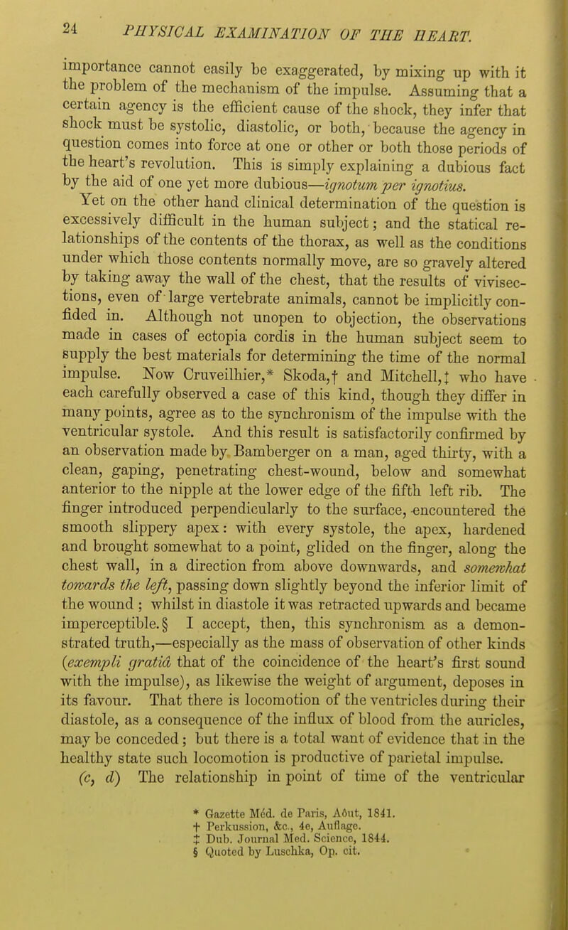 importance cannot easily be exaggerated, by mixing up with it the problem of the mechanism of the impulse. Assuming that a certain agency is the efficient cause of the shock, they infer that shock must be systolic, diastolic, or both, because the agency in question comes into force at one or other or both those periods of the heart's revolution. This is simply explaining a dubious fact by the aid of one yet more dubious—ignotum per ignotius. Yet on the other hand clinical determination of the question is excessively difficult in the human subject; and the statical re- lationships of the contents of the thorax, as well as the conditions under which those contents normally move, are so gravely altered by taking away the wall of the chest, that the results of vivisec- tions, even of large vertebrate animals, cannot be implicitly con- fided in. Although not unopen to objection, the observations made in cases of ectopia cordis in the human subject seem to supply the best materials for determining the time of the normal impulse. Now Cruveilhier,* Skoda,f and Mitchell,! who have each carefully observed a case of this kind, though they differ in many points, agree as to the synchronism of the impulse with the ventricular systole. And this result is satisfactorily confirmed by an observation made by Bamberger on a man, aged thirty, with a clean, gaping, penetrating chest-wound, below and somewhat anterior to the nipple at the lower edge of the fifth left rib. The finger introduced perpendicularly to the surface, -encountered the smooth slippery apex: with every systole, the apex, hardened and brought somewhat to a point, glided on the finger, along the chest wall, in a direction from above downwards, and somewhat towards the left, passing down slightly beyond the inferior limit of the wound ; whilst in diastole it was retracted upwards and became imperceptible. § I accept, then, this synchronism as a demon- strated truth,—especially as the mass of observation of other kinds {exempli gratia that of the coincidence of the heart's first sound with the impulse), as likewise the weight of argument, deposes in its favour. That there is locomotion of the ventricles during their diastole, as a consequence of the influx of blood from the auricles, may be conceded; but there is a total want of evidence that in the healthy state such locomotion is productive of parietal impulse. (c, d) The relationship in point of time of the ventricular * Gazette Med. de Tavis, A6ut, 1841. t Perkussion, &c., 4e, Auflage. t Dub. Journal Med. Science, 1844. § Quoted by Luschka, Op. cit.