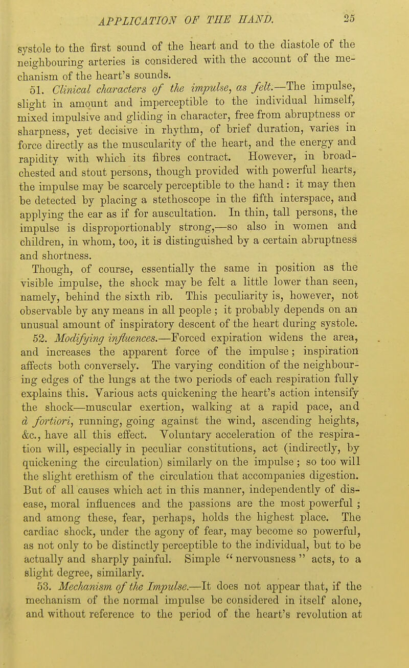 systole to the first sound of the heart and to the diastole of the neighbouring arteries is considered with the account of the me- chanism of the heart's sounds. 51. Clinical characters of the impulse, as felt—The impulse, slight in amount and imperceptible to the individual himself, mixed impulsive and gliding in character, free from abruptness or sharpness, yet decisive in rhythm, of brief duration, varies in force directly as the muscularity of the heart, and the energy and rapidity with which its fibres contract. However, in broad- chested and stout persons, though provided with powerful hearts, the impulse may be scarcely perceptible to the hand: it may then be detected by placing a stethoscope in the fifth interspace, and applying the ear as if for auscultation. In thin, tall persons, the impulse is disproportionably strong,—so also in women and children, in whom, too, it is distinguished by a certain abruptness and shortness. Though, of course, essentially the same in position as the visible impulse, the shock may be felt a little lower than seen, namely, behind the sixth rib. This peculiarity is, however, not observable by any means in all people ; it probably depends on an unusual amount of inspiratory descent of the heart during systole. 52. Modifying influences.—Forced expiration widens the area, and increases the apparent force of the impulse; inspiration affects both conversely. The varying condition of the neighbour- ing edges of the lungs at the two periods of each respiration fully explains this. Various acts quickening the heart's action intensify the shock—muscular exertion, walking at a rapid pace, and d fortiori, running, going against the wind, ascending heights, &c, have all this effect. Voluntary acceleration of the respira- tion will, especially in peculiar constitutions, act (indirectly, by quickening the circulation) similarly on the impulse; so too will the slight erethism of the circulation that accompanies digestion. But of all causes which act in this manner, independently of dis- ease, moral influences and the passions are the most powerful ; and among these, fear, perhaps, holds the highest place. The cardiac shock, under the agony of fear, may become so powerful, as not only to be distinctly perceptible to the individual, but to be actually and sharply painful. Simple  nervousness  acts, to a slight degree, similarly. 53. Mechanism of the Impulse.—It does not appear that, if the mechanism of the normal impulse be considered in itself alone, and without reference to the period of the heart's revolution at