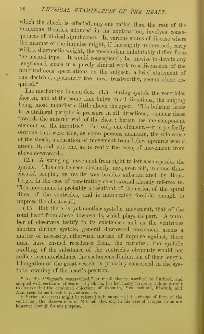 which the shock is effected, any one rather than the rest of the numerous theories, adduced in its explanation, involves conse- quences of clinical significance. In various states of disease where the manner of the impulse might, if thoroughly understood, carry with it diagnostic weight, the mechanism indubitably differs from the normal type. It would consequently be unwise to devote any lengthened space in a purely clinical work to a discussion of the multitudinous speculations on the subject; a brief statement of the doctrine, apparently the most trustworthy, seems alone re- quired.* The mechanism is complex. (1.) During systole the ventricles shorten, and at the same time bulge in all directions, the bulging being most manifest a little above the apex. This bulging leads to centrifugal peripheric pressure in all directions,—among these towards the anterior wall of the chest: herein lies one component element of the impulse.f But only one element,—it is perfectly obvious that were this, as some persons maintain, the sole cause of the shock, a sensation of movement from below upwards would attend it, and not one, as is really the case, of movement from above downwards. (2.) A swinging movement from right to left accompanies the systole. This can be seen distinctly, nay, even felt, in some thin- chested people; its reality was besides substantiated by Bam- berger in the case of penetrating chest-wound already referred to. This movement is probably a resultant of the aotion of the spiral fibres of the ventricles, and is indubitably forcible enough to impress the chest-wall. (3.) But there is yet another systolic movement, that of the total heart from above downwards, which plays its part. A num- ber of observers testify to its existence; and as the ventricles shorten during systole, general downward movement seems a matter of necessity, otherwise, instead of impulse against, there must have ensued recedence from, the parietes: the systolic swelling of the substance of the ventricles obviously would not suffice to counterbalance the coctaneous diminution of their length. O Elongation of the great vessels is probably concerned in the sys- tolic lowering of the heart's position. * As the Segner's water-whoel, or recoil theory, ascribed to Gutbrod, and adopted with certain modifications by Skoda, has had many partizans, I think it right to observe that the combined objections of Valentin, Messerschmid, Kiwisch, and Aran seem to mo to refute it victoriously. + Various observers might be referred to in support of this change of form of the ventricles; the observations of Mitchell (loc. cit.) in his caso of ectopia cordis are however enough for our purpose.