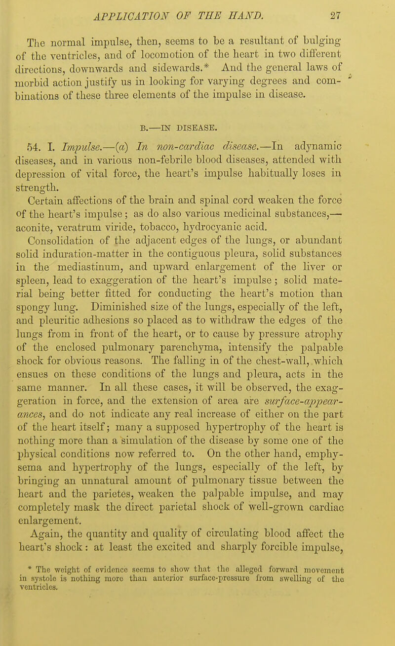 The normal impulse, then, seems to be a resultant of bulging of the ventricles, and of locomotion of the heart in two different directions, downwards and sidewards.* And the general laws of morbid action justify us in looking for varying degrees and com- binations of these three elements of the impulse in disease. B.—IN DISEASE. 54. I. Impulse.—(a) In non-cardiac disease.—In adynamic diseases, and in various non-febrile blood diseases, attended with depression of vital force, the heart's impulse habitually loses in strength. Certain affections of the brain and spinal cord weaken the force of the heart's impulse; as do also various medicinal substances,— aconite, veratrum viride, tobacco, hydrocyanic acid. Consolidation of the adjacent edges of the lungs, or abundant solid induration-matter in the contiguous pleura, solid substances in the mediastinum, and upward enlargement of the liver or spleen, lead to exaggeration of the heart's impulse ; solid mate- rial being better fitted for conducting the heart's motion than spongy lung. Diminished size of the lungs, especially of the left, and pleuritic adhesions so placed as to withdraw the edges of the lungs from in front of the heart, or to cause by pressure atrophy of the enclosed pulmonary parenchyma, intensify the palpable shock for obvious reasons. The falling in of the chest-wall, which ensues on these conditions of the lungs and pleura, acts in the same manner. In all these cases, it will be observed, the exag- geration in force, and the extension of area are surface-appear- ances, and do not indicate any real increase of either on the part of the heart itself; many a supposed hypertrophy of the heart is nothing more than a simulation of the disease by some one of the physical conditions now referred to. On the other hand, emphy- sema and hypertrophy of the lungs, especially of the left, by bringing an unnatural amount of pulmonary tissue between the heart and the parietes, weaken the palpable impulse, and may completely mask the direct parietal shock of well-grown cardiac enlargement. Again, the quantity and quality of circulating blood affect the heart's shock: at least the excited and sharply forcible impulse, * The weight of evidence seems to show that the alleged forward movement in systole is nothing more than anterior surface-pressure from swelling of tho ventricles.