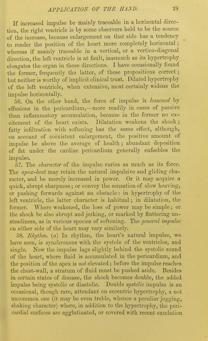 If increased impulse be mainly traceable in a horizontal direc- tion, the right ventricle is by some observers held to be the source of the increase, because enlargement on that side has a tendency to render the position of the heart more completely horizontal; whereas if mainly traceable in a vertical, or a vertico-diagonal direction, the left ventricle is at fault, inasmuch as its hypertrophy elongates the organ in those directions. I have occasionally found the former, frequently the latter, of' these propositions correct; but neither is worthy of implicit clinical trust. Dilated hypertrophy of the left ventricle, when extensive, most certainly widens the impulse horizontally. 56. On the other hand, the force of impulse is lessened by effusions in the pericardium,—more readily in cases of passive than inflammatory accumulation, because in the former no ex- citement of the heart exists. Dilatation weakens the shock; fatty infiltration with softening has the same effect, although, on account of coexistent enlargement, the positive amount of impulse be above the average of health ; abundant deposition of fat under -the cardiac pericardium generally enfeebles the impulse. 57. The character of the impulse varies as much as its force. The apex-beat may retain the natural impulsive and gliding cha- racter, and be merely increased in power. Or it may acquire a quick, abrupt sharpness ; or convey the sensation of slow heaving, or pushing forwards against an obstacle: in hypertrophy of the left ventricle, the latter character is habitual; in dilatation, the former. Where weakened, the loss of power may be simple; or the shock be also abrupt and jerking, or marked by fluttering un- steadiness, as in various species of softening. The general impulse on either side of the heart may vary similarly. 58. Rhythm, (a) In rhythm, the heart's natural impulse, we have seen, is synchronous with the systole of the ventricles, and single. Now the impulse lags slightly behind the systolic sound of the heart, where fluid is accumulated in the pericardium, and the position of the apex is not elevated; before the impulse reaches the chest-wall, a stratum of fluid must be pushed aside. Besides in certain states of disease, the shock becomes double, the added impulse being systolic or diastolic. Double systolic impulse is an occasional, though rare, attendant on eccentric hypertrophy, a not uncommon one (it may be even treble, whence a peculiar jogging, shaking character) where, in addition to the hypertrophy, the peri- cardial surfaces are agglutinated, or covered with recent exudation