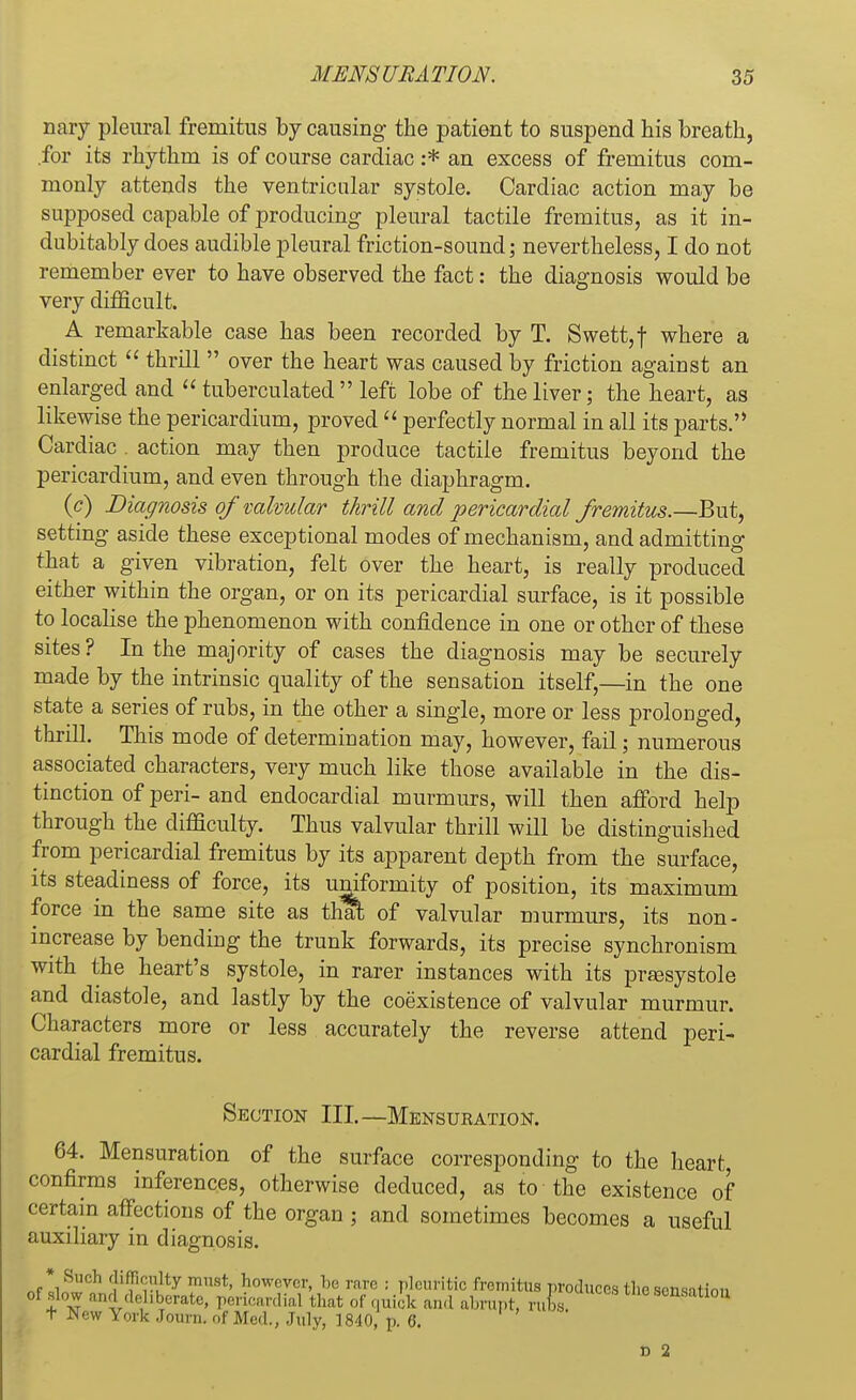 nary pleural fremitus by causing the patient to suspend his breath, .for its rhythm is of course cardiac :* an excess of fremitus com- monly attends the ventricular systole. Cardiac action may be supposed capable of producing pleural tactile fremitus, as it in- dubitably does audible pleural friction-sound; nevertheless, I do not remember ever to have observed the fact: the diagnosis would be very difficult. A remarkable case has been recorded by T. Swett,f where a distinct  thrill  over the heart was caused by friction against an enlarged and  tuberculated  left lobe of the liver; the heart, as likewise the pericardium, proved  perfectly normal in all its parts. Cardiac . action may then produce tactile fremitus beyond the pericardium, and even through the diaphragm. (c) Diagnosis of valvular thrill and pericardial fremitus.—But, setting aside these exceptional modes of mechanism, and admitting that a given vibration, felt over the heart, is really produced either within the organ, or on its pericardial surface, is it possible to localise the phenomenon with confidence in one or other of these sites ? In the majority of cases the diagnosis may be securely made by the intrinsic quality of the sensation itself,—in the one state a series of rubs, in the other a single, more or less prolonged, thrill. This mode of determination may, however, fail; numerous associated characters, very much like those available in the dis- tinction of peri- and endocardial murmurs, will then afford help through the difficulty. Thus valvular thrill will be distinguished from pericardial fremitus by its apparent depth from the surface, its steadiness of force, its uniformity of position, its maximum force in the same site as thai; of valvular murmurs, its non- increase by bending the trunk forwards, its precise synchronism with the heart's systole, in rarer instances with its presystole and diastole, and lastly by the coexistence of valvular murmur. Characters more or less accurately the reverse attend peri- cardial fremitus. Section III.—Mensuration. 64. Mensuration of the surface corresponding to the heart, confirms inferences, otherwise deduced, as to the existence of certain affections of the organ ; and sometimes becomes a useful auxiliary in diagnosis. * Such difficulty must, however, he rare : pleuritic fremitus produces the sensation of slow and del .berate, pericardial that of quick and abrupt, ru i s. onsatlou t New York Journ. of Med., July, 1840, p. 6. d 2