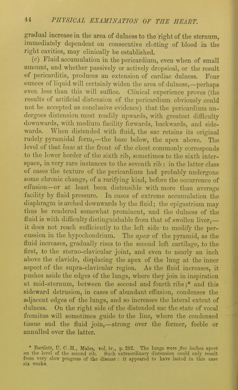 gradual increase in the area of dulness to the right of the sternum, immediately dependent on consecutive clotting of blood in the right cavities, may clinically be established. (c) Fluid accumulation in the pericardium, even when of small amount, and whether passively or actively dropsical, or the result of pericarditis, produces an extension of cardiac dulness. Four ounces of liquid will certainly widen the area of dulness,—perhaps even less than this will suffice. Clinical experience proves (the results of artificial distension of the pericardium obviously could not be accepted as conclusive evidence) that the pericardium un- dergoes distension most readily upwards, with greatest difficulty downwards, with medium facility forwards, backwards, and side- wards. When distended with fluid, the sac retains its original rudely pyramidal form,—the base below, the apex above. The level of that base at the front of the chest commonly corresponds to the lower border of the sixth rib, sometimes to the sixth inter- space, in very rare instances to the seventh rib : in the latter class of cases the texture of the pericardium had probably undergone some chronic change, of a rarifying kind, before the occurrence of effusion—or at least been distensible with more than average facility by fluid pressure. In cases of extreme accumulation the diaphragm is arched downwards by the fluid; the epigastrium may thus be rendered somewhat prominent, and the dulness of the fluid is with difficulty distinguishable from that of swollen liver,— it does not reach sufficiently to the left side-to modify the per- cussion in the hypochondrium. The apex of the pyramid, as the fluid increases, gradually rises to the second left cartilage, to the first, to the sterno-clavicular joint, and even to nearly an inch above the clavicle, displacing the apex of the lung at the inner aspect of the supra-clavicular region. As the fluid increases, it pushes aside the edges of the lungs, where they join in inspiration at mid-sternum, between the second and fourth ribs ;* and this sideward detrusion, in cases of abundant effusion, condenses the adjacent edges of the lungs, and so increases the lateral extent of dulness. On the right side of the distended sac the state of vocal fremitus will sometimes guide to the line, where the condensed tissue and the fluid join,—strong over the former, feeble or annulled over the latter. * Bartlett, U. C.H., Males, vol. iv., p. 292. The lungs were five inches apart on the level of the second rib. Such extraordinary distension could only result from very slow progress of the disease : it appeared to have lasted iu this case six weeks.