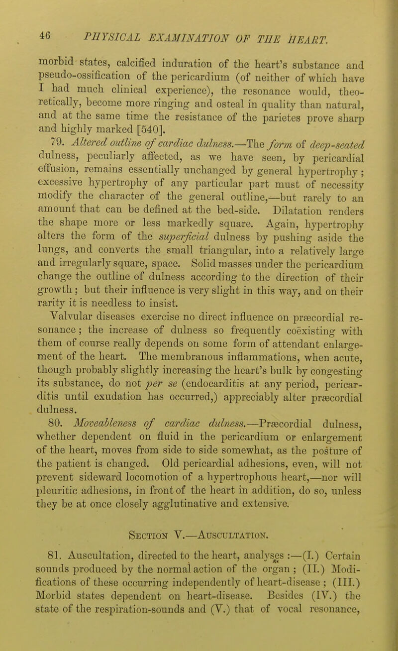 morbid states, calcified induration of the heart's substance and pseudo-ossification of the pericardium (of neither of which have I had much clinical experience), the resonance would, theo- retically, become more ringing and osteal in quality than natural, and at the same time the resistance of the parietes prove sharp and highly marked [540J. 79. Altered outline of cardiac dulness.—The form of deep-seated dulness, peculiarly affected, as we have seen, by pericardial effusion, remains essentially unchanged by general hypertrophy; excessive hypertrophy of any particular part must of necessity modify the character of the general outline,—but rarely to an amount that can be defined at the bed-side. Dilatation renders the shape more or less markedly square. Again, hypertrophy alters the form of the superficial dulness by pushing aside the lungs, and converts the small triangular, into a relatively large and irregularly square, space. Solid masses under the pericardium change the outline of dulness according to the direction of their growth; but their influence is very slight in this way, and on their rarity it is needless to insist. Valvular diseases exercise no direct influence on praBcordial re- sonance ; the increase of dulness so frequently coexisting with them of course really depends on some form of attendant enlarge- ment of the heart. The membranous inflammations, when acute, though probably slightly increasing the heart's bulk by congesting its substance, do not per se (endocarditis at any period, pericar- ditis until exudation has occurred,) appreciably alter prascordial dulness. 80. Moveableness of cardiac dulness.—Prascordial dulness, whether dependent on fluid in the pericardium or enlargement of the heart, moves from side to side somewhat, as the posture of the patient is changed. Old pericardial adhesions, even, will not prevent sideward locomotion of a hypertrophous heart,—nor will pleuritic adhesions, in front of the heart in addition, do so, unless they be at once closely agglutinative and extensive. Section V.—Auscultation. 81. Auscultation, directed to the heart, analyses :—(I.) Certain sounds produced by the normal action of the organ ; (II.) Modi- fications of these occurring independently of heart-disease ; (III.) Morbid states dependent on heart-disease. Besides (IV.) the state of the respiration-sounds and (V.) that of vocal resonance,