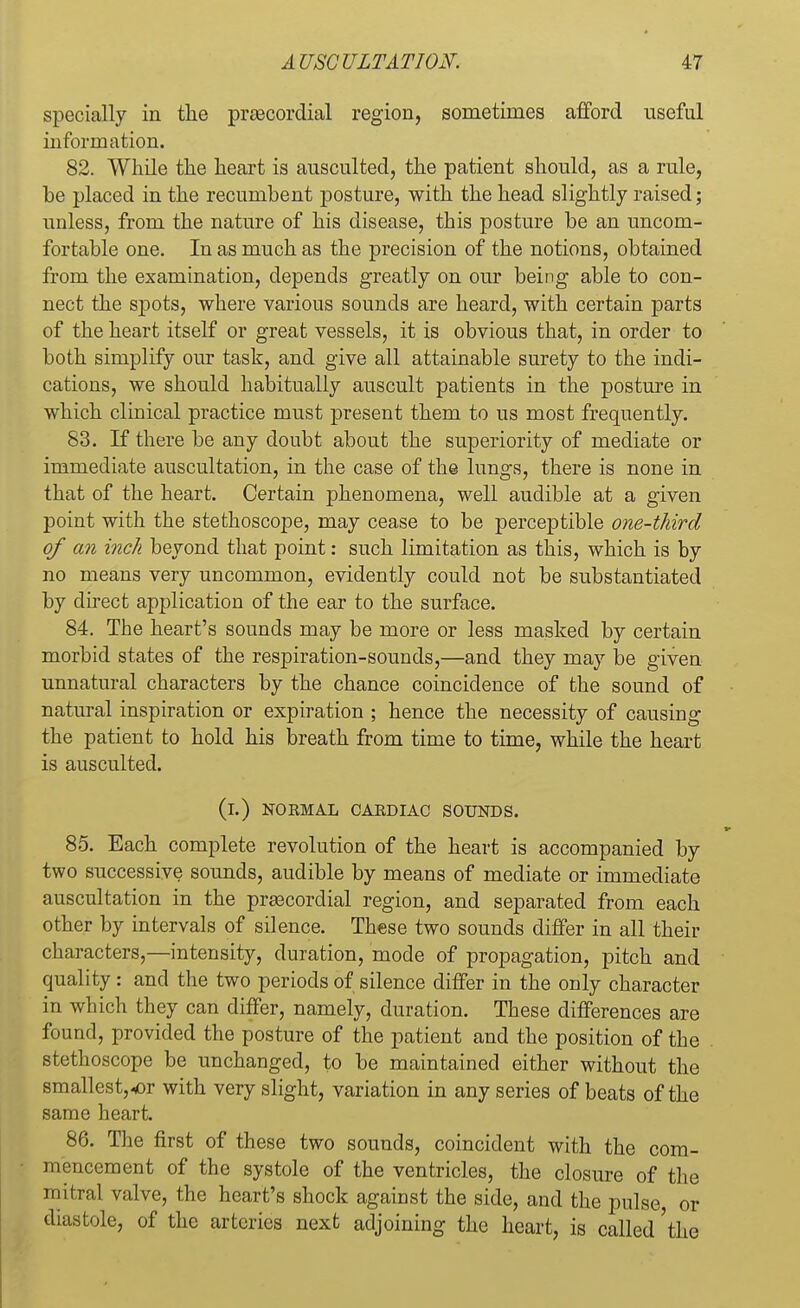 specially in the praacordial region, sometimes afford useful information. 82. While the heart is ausculted, the patient should, as a rule, be placed in the recumbent posture, with the head slightly raised; unless, from the nature of his disease, this posture be an uncom- fortable one. In as much as the precision of the notions, obtained from the examination, depends greatly on our being able to con- nect the spots, where various sounds are heard, with certain parts of the heart itself or great vessels, it is obvious that, in order to both simplify our task, and give all attainable surety to the indi- cations, we should habitually auscult patients in the posture in which clinical practice must present them to us most frequently. 83. If there be any doubt about the superiority of mediate or immediate auscultation, in the case of the lungs, there is none in that of the heart. Certain phenomena, well audible at a given point with the stethoscope, may cease to be perceptible one-third of an inch beyond that point: such limitation as this, which is by no means very uncommon, evidently could not be substantiated by direct application of the ear to the surface. 84. The heart's sounds may be more or less masked by certain morbid states of the respiration-sounds,—and they may be given unnatural characters by the chance coincidence of the sound of natural inspiration or expiration ; hence the necessity of causing the patient to hold his breath from time to time, while the heart is ausculted. (i.) NOKMAL CAKDIAC SOUNDS. 85. Each complete revolution of the heart is accompanied by two successive sounds, audible by means of mediate or immediate auscultation in the precordial region, and separated from each other by intervals of silence. These two sounds differ in all their characters,—intensity, duration, mode of propagation, pitch and quality : and the two periods of silence differ in the only character in which they can differ, namely, duration. These differences are found, provided the posture of the patient and the position of the stethoscope be unchanged, to be maintained either without the smallest,<or with very slight, variation in any series of beats of the same heart. 86. The first of these two sounds, coincident with the com- mencement of the systole of the ventricles, the closure of the mitral valve, the heart's shock against the side, and the pulse or diastole, of the arteries next adjoining the heart, is called 'the