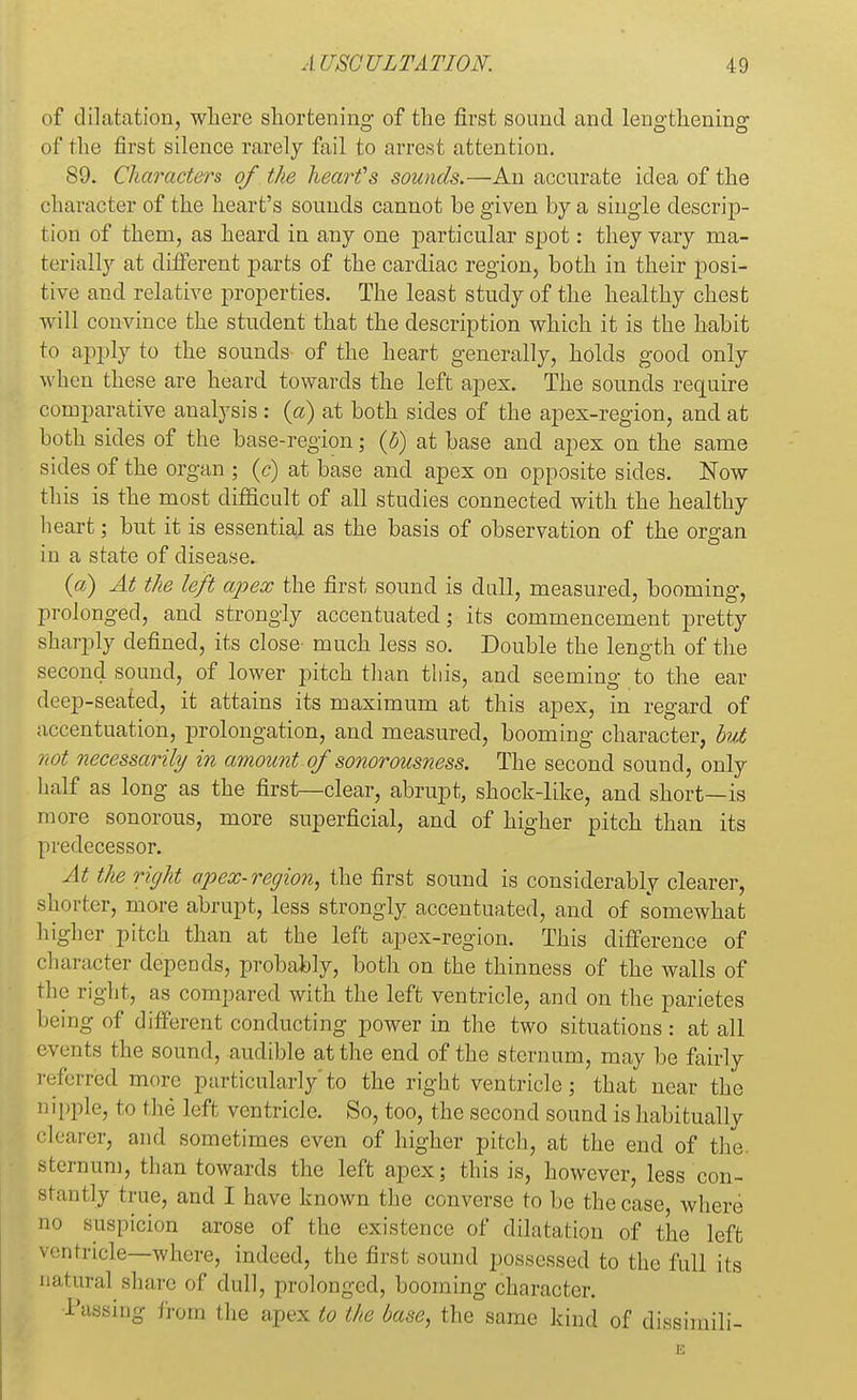 of dilatation, where shortening of the first sound and len°'tkenin°: of the first silence rarely fail to arrest attention. 89. Characters of the heart's sounds.—An accurate idea of the character of the heart's sounds cannot be given by a single descrip- tion of them, as heard in any one particular spot: they vary ma- terially at different parts of the cardiac region, both in their posi- tive and relative properties. The least study of the healthy chest will convince the student that the description which it is the habit to apply to the sounds of the heart generally, holds good only when these are heard towards the left apex. The sounds require comparative analysis : (a) at both sides of the apex-region, and at both sides of the base-region; (5) at base and apex on the same sides of the organ ; (c) at base and apex on opposite sides. Now this is the most difficult of all studies connected with the healthy heart; but it is essential as the basis of observation of the organ in a state of disease. (a) At the left ajoex the first sound is dull, measured, booming, prolonged, and strongly accentuated; its commencement pretty sharply defined, its close- much less so. Double the length of the second sound, of lower pitch than this, and seeming to the ear drop-seated, it attains its maximum at this apex, in regard of accentuation, prolongation, and measured, booming character, but not necessarily in amount of sonorousness. The second sound, only half as long as the first—clear, abrupt, shock-like, and short—is more sonorous, more superficial, and of higher pitch than its predecessor. At the right apex-region, the first sound is considerably clearer, shorter, more abrupt, less strongly accentuated, and of somewhat higher pitch than at the left apex-region. This difference of character depends, probably, both on the thinness of the walls of the right, as compared with the left ventricle, and on the parietes being of different conducting power in the two situations : at all events the sound, audible at the end of the sternum, may be fairly referred more particularly'to the right ventricle; that near the nipple, to the left ventricle. So, too, the second sound is habitually clearer, and sometimes even of higher pitch, at the end of the. sternum, than towards the left apex; this is, however, less con- stantly true, and I have known the converse to be the case, where no suspicion arose of the existence of dilatation of the left ■v.■utricle—where, indeed, the first sound possessed to the full its natural share of dull, prolonged, booming character. Passing from the apex to the base, the same kind of dissimili-