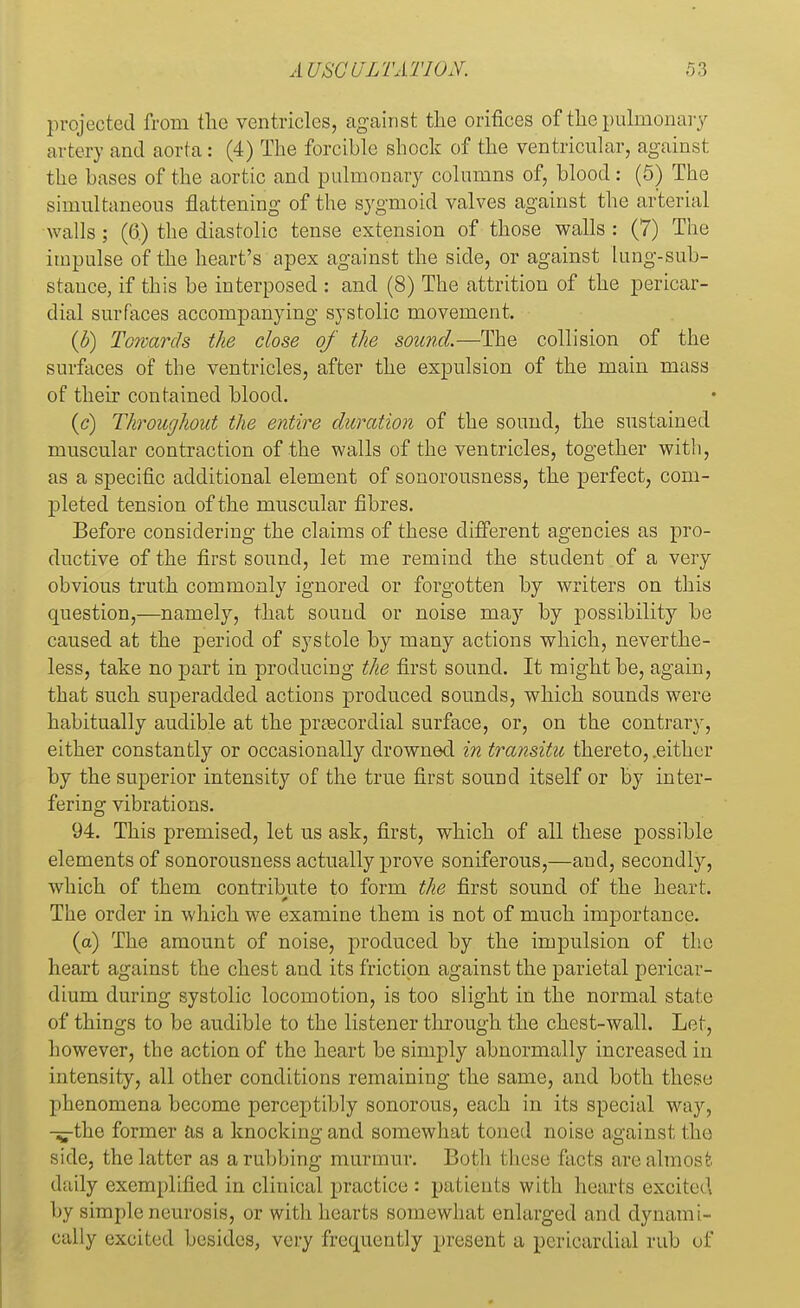 projected from the ventricles, against the orifices of the pulmonary artery and aorta: (4) The forcible shock of the ventricular, against the bases of the aortic and pulmonary columns of, blood: (5) The simultaneous flattening of the sygmoid valves against the arterial walls; (6.) the diastolic tense extension of those walls : (7) The impulse of the heart's apex against the side, or against lung-sub- stance, if this be interposed : and (8) The attrition of the pericar- dial surfaces accompanying systolic movement. (b) Towards the close of the sound.—The collision of the surfaces of the ventricles, after the expulsion of the main mass of their contained blood. (c) Throughout the entire duration of the sound, the sustained muscular contraction of the walls of the ventricles, together with, as a specific additional element of sonorousness, the perfect, com- pleted tension of the muscular fibres. Before considering the claims of these different agencies as pro- ductive of the first sound, let me remind the student of a very obvious truth commonly ignored or forgotten by writers on this question,—namely, that sound or noise may by possibility be caused at the period of systole by many actions which, neverthe- less, take no part in producing the first sound. It might be, again, that such superadded actions produced sounds, which sounds were habitually audible at the precordial surface, or, on the contrary, either constantly or occasionally drowned in transitu thereto, .either by the superior intensity of the true first sound itself or by inter- fering vibrations. 94. This premised, let us ask, first, which of all these possible elements of sonorousness actually prove soniferous,—and, secondly, which of them contribute to form the first sound of the heart. The order in which we examine them is not of much importance. (a) The amount of noise, produced by the impulsion of the heart against the chest and its friction against the parietal pericar- dium during systolic locomotion, is too slight in the normal state of things to be audible to the listener through the chest-wall. Let, however, the action of the heart be simply abnormally increased in intensity, all other conditions remaining the same, and both these phenomena become perceptibly sonorous, each in its special way, -^the former as a knocking and somewhat toned noise against the side, the latter as a rubbing murmur. Both these facts are almost daily exemplified in clinical practice : patients with hearts excited by simple neurosis, or with hearts somewhat enlarged and dynami- cally excited besides, very frequently present a pericardial rub of