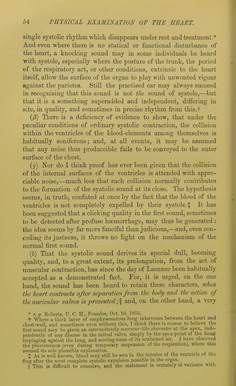 single systolic rhythm which disappears under rest and treatment.* And even where there is no statical or functional disturbance of the heart, a knocking sound may in some individuals be heard with systole, especially where the posture of the trunk, the period of the respiratory act, or other conditions, extrinsic to the heart itself, allow the surface of the organ to play with unwonted vigour against the parietes. Still the practised ear may always succeed in recognising that this sound is not the sound of systole,—but that it is a something superadded and independent, differing in site, in quality, and sometimes in precise rhythm from this.t ifi) There is a deficiency of evidence to show, that under the peculiar conditions of ordinary systolic contraction, the collision within the ventricles of the blood-elements among themselves is habitually soniferous; and, at all events, it may be assumed that any noise thus produceible fails to be conveyed to the outer surface of the chest. (y) Nor do I think proof has ever been given that the collision of the internal surfaces of the ventricles is attended with appre- ciable noise,—much less that such collision normally contributes to the formation of the systolic sound at its close. The hypothesis seems, in truth, confuted at once by the fact that the blood of the ventricles is not completely expelled by their systole.:}: It has been suggested that a clicking quality in the first sound, sometimes to be detected after profuse heemorrkage, may thus be generated : the idea seems by far more fanciful than judicious,—and, even con- ceding its justness, it throws no light on the mechanism of the normal first sound. (8) That the systolic sound derives its special dull, booming quality, and, to a great extent, its prolongation, from the act of muscular contraction, has since the day of Laennec been habitually accepted as a demonstrated fact. For, it is urged, on the one hand, the sound has been heard to retain these characters, when the heart eontracts after separation from the body and the action of the auricular valves is prevented ;§ and, on the other hand, a very * e.g. Roberts, U. C. H., Females, Oct. 10, 1850. t Where a thick layer of emphysematous lung intervenes between the heart ami chest-wall, and sometimes even without this, I think there is reason to believe the first sound may be given an intermittently murmur-like character at the apex, inde- pendently of any disease in the mitral valve, simply by the apex-point of the heact impinging against the lung, and moving some of its contained air. I have observed the phenomenon (even during temporary suspension of the respiration), where this seemed its sole plausible explanation. X As is well known, blood may still bo seen in the interior of the ventricle ot the frog after the most complete systolic expulsion possible in the organ. § This is difficult to conceive, and the statement is certainly at variance With