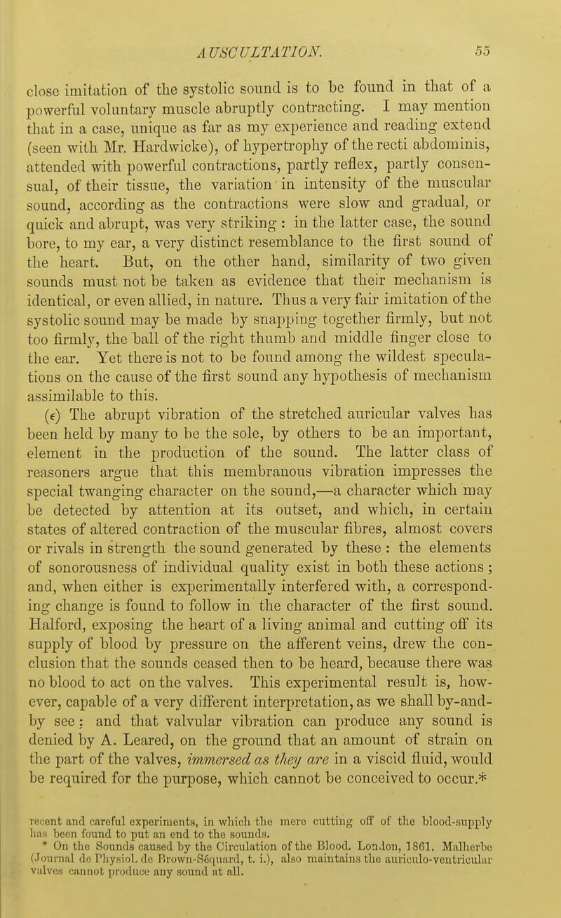 close imitation of the systolic sound is to be found in that of a powerful voluntary muscle abruptly contracting. I may mention that in a case, unique as far as my experience and reading extend (seen with Mr. Hardwicke), of hypertrophy of the recti abdominis, attended with powerful contractions, partly reflex, partly consen- sual, of their tissue, the variation in intensity of the muscular sound, according as the contractions were slow and gradual, or quick and abrupt, was very striking : in the latter case, the sound bore, to my ear, a very distinct resemblance to the first sound of the heart. But, on the other hand, similarity of two given sounds must not be taken as evidence that their mechanism is identical, or even allied, in nature. Thus a very fair imitation of the systolic sound may be made by snapping together firmly, but not too firmly, the ball of the right thumb and middle finger close to the ear. Yet there is not to be found among the wildest specula- tions on the cause of the first sound any hypothesis of mechanism assimilable to this. (e) The abrupt vibration of the stretched auricular valves has been held by many to be the sole, by others to be an important, element in the production of the sound. The latter class of reasoners argue that this membranous vibration impresses the special twanging character on the sound,—a character which may be detected by attention at its outset, and which, in certain states of altered contraction of the muscular fibres, almost covers or rivals in strength the sound generated by these : the elements of sonorousness of individual quality exist in both these actions ; and, when either is experimentally interfered with, a correspond- ing change is found to follow in the character of the first sound. Halford, exposing the heart of a living animal and cutting off its supply of blood by pressure on the afferent veins, drew the con- clusion that the sounds ceased then to be heard, because there was no blood to act on the valves. This experimental result is, how- ever, capable of a very different interpretation, as we shall by-and- by see : and that valvular vibration can produce any sound is denied by A. Leared, on the ground that an amount of strain on the part of the valves, immersed as they are in a viscid fluid, would be required for the purpose, which cannot be conceived to occur.* recent and careful experiments, in which the mere cutting off of the blood-supply has been found to put an end to the sounds. * On the Sounds caused by the Circulation of the Blood. London, 1861. Malherbe (Journal doPhysiol.de Brown-Sequard, t. i.), also maintains the aurieulo-ventrieular valves cannot produce any sound at all.