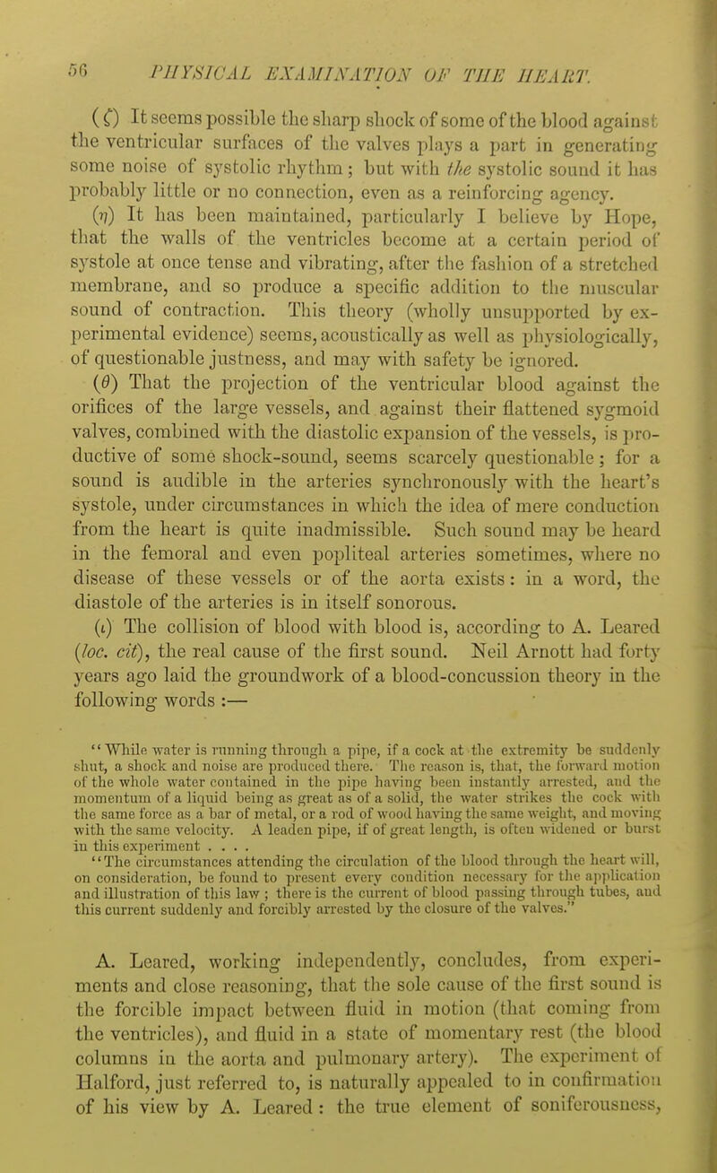 ( C) It seems possible the sharp shock of some of the blood against the ventricular surfaces of the valves plays a part in generating some noise of systolic rhythm; but with the systolic sound it has probably little or no connection, even as a reinforcing agency. (??) It has been maintained, particularly I believe by Hope, that the walls of the ventricles become at a certain period of systole at once tense and vibrating, after the fashion of a stretched membrane, and so produce a specific addition to the muscular sound of contraction. This theory (wholly unsupported by ex- perimental evidence) seems, acoustically as well as physiologically, of questionable justness, and may with safety be ignored. (<9) That the projection of the ventricular blood against the orifices of the large vessels, and against their flattened sygmoid valves, combined with the diastolic expansion of the vessels, is pr< »- ductive of some shock-sound, seems scarcely questionable; for a sound is audible in the arteries synchronously with the heart's sj^stole, under circumstances in which the idea of mere conduct id; from the heart is quite inadmissible. Such sound may be heard in the femoral and even popliteal arteries sometimes, where no disease of these vessels or of the aorta exists: in a word, the diastole of the arteries is in itself sonorous. (t) The collision of blood with blood is, according to A. Leaved (loc. cit), the real cause of the first sound. Neil Arnott had forty years ago laid the groundwork of a blood-concussion theory in the following words :— While water is running through a pipe, if a cock at the extremity be suddenly shut, a shock and noise are produced there. The reason is, that, the forward motion of the whole water contained in the pipe having been instantly arrested, and the momentum of a liquid being as great as of a solid, the water strikes the cock with the same force as a bar of metal, or a rod of wood having the same weight, and moving with the same velocity. A leaden pipe, if of great length, is ofteu widened or burst in this experiment .... The circumstances attending the circulation of the blood through the heart will, on consideration, be found to present every condition necessary for the application and illustration of this law ; there is the current of blood passing through tubes, and this current suddenly and forcibly arrested by the closure of the valves. A. Leared, working independently, concludes, from experi- ments and close reasoning, that the sole cause of the first sound is the forcible impact between fluid in motion (that coming from the ventricles), and fluid in a state of momentary rest (the blood columns in the aorta and pulmonary artery). The experiment of Halford, just referred to, is naturally appealed to in confirmation of his view by A. Leared: the true element of soniferousness,