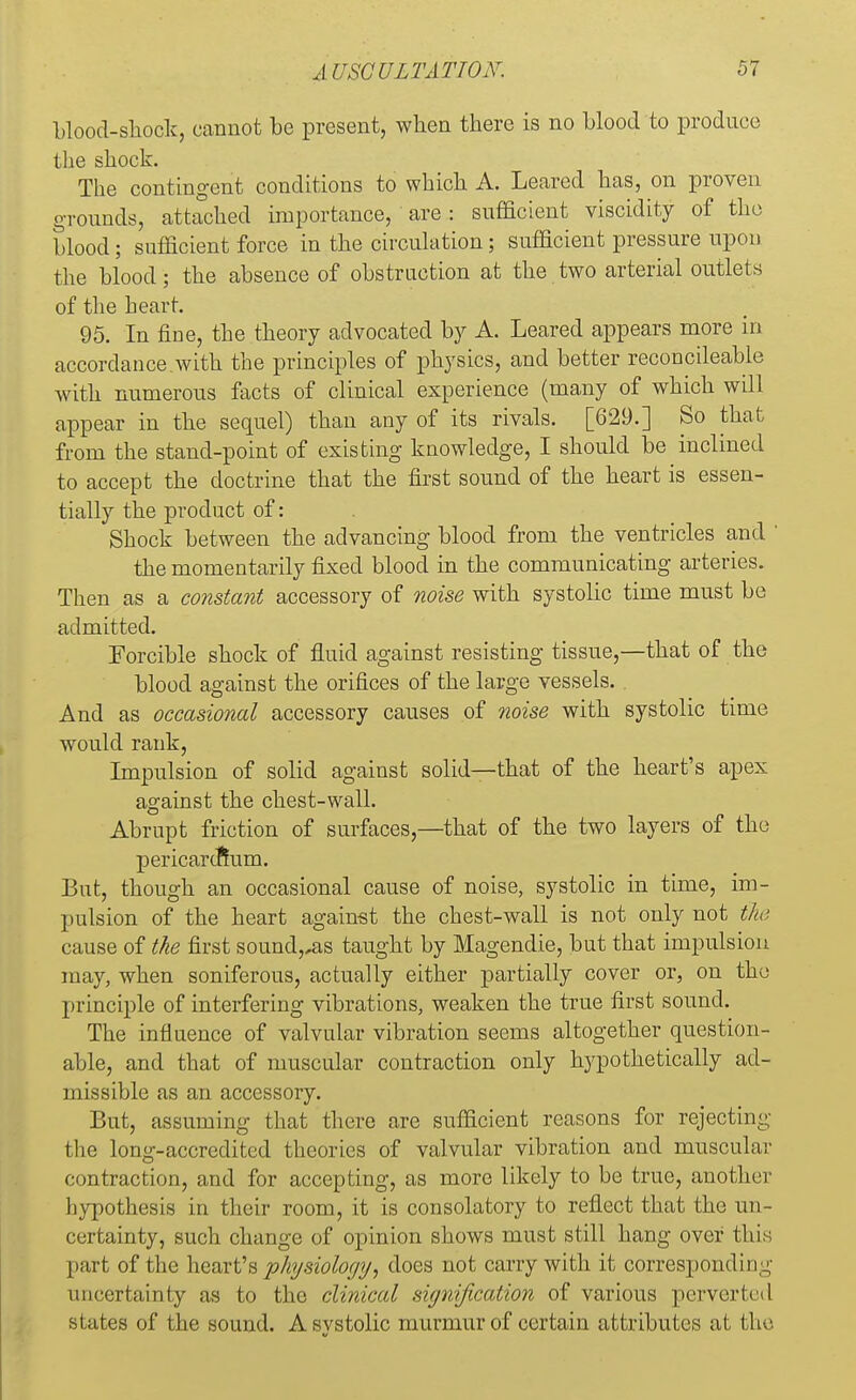 blood-shock, cannot be present, when there is no blood to produce the shock. The contingent conditions to which A. Leared has, on proven grounds, attached importance, are : sufficient viscidity of the blood; sufficient force in the circulation; sufficient pressure upon the blood; the absence of obstruction at the two arterial outlets of the heart. 95. In fine, the theory advocated by A. Leared appears more in accordance with the principles of physics, and better reconcileable with numerous facts of clinical experience (many of which will appear in the sequel) than any of its rivals. [629.] So that from the stand-point of existing knowledge, I should be inclined to accept the doctrine that the first sound of the heart is essen- tially the product of: Shock between the advancing blood from the ventricles and ' the momentarily fixed blood in the communicating arteries. Then as a constant accessory of noise with systolic time must be admitted. Forcible shock of fluid against resisting tissue,—that of the blood against the orifices of the large vessels. And as occasional accessory causes of noise with systolic time would rank, Impulsion of solid against solid—that of the heart's apex against the chest-wall. Abrupt friction of surfaces,—that of the two layers of the pericardium. But, though an occasional cause of noise, systolic in time, im- pulsion of the heart against the chest-wall is not only not the cause of the first sound,,as taught by Magendie, but that impulsion may, when soniferous, actually either partially cover or, on the principle of interfering vibrations, weaken the true first sound. The influence of valvular vibration seems altogether question- able, and that of muscular contraction only hypothetically ad- missible as an accessory. But, assuming that there are sufficient reasons for rejecting the long-accredited theories of valvular vibration and muscular contraction, and for accepting, as more likely to be true, another hypothesis in their room, it is consolatory to reflect that the un- certainty, such change of opinion shows must still hang over this part of the heart's physiology, docs not carry with it corresponding uncertainty as to the clinical signification of various perverted states of the sound. Asvstolic murmur of certain attributes at the V