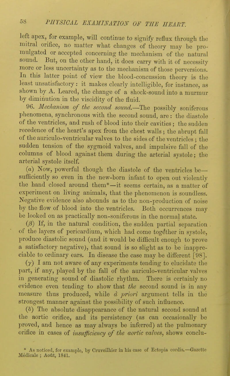 left apex, for example, will continue to signify reflux through the mitral orifice, no matter what changes of theory may be pro- mulgated or accepted concerning the mechanism of the natural sound. But, on the other hand, it does carry with it of necessity more or less uncertainty as to the mechanism of those perversions. In this latter point of view the blood-concussion theory is the least unsatisfactory : it makes clearly intelligible, for instance, as shown by A. Leared, the change of a shock-sound into a murmur by diminution in the viscidity of the fluid. 96. Mechanism of the second sound.—The possibly soniferous phenomena, synchronous with the second sound, are: the diastole of the ventricles, and rush of blood into their cavities ; the sudden recedence of the heart's apex from the chest walls ; the abrupt fall of the auriculo-ventricular valves to the sides of the ventricles ; the sudden tension of the sygmoid valves, and impulsive fall of the columns of blood against them during the arterial systole; the arterial systole itself. (a) Now, powerful though the diastole of the ventricles be— sufficiently so even in the new-born infant to open out violently the hand closed around them*—it seems certain, as a matter of experiment on living animals, that the phenomenon is soundless. Negative evidence also abounds as to the non-production of noise by the flow of blood into the ventricles. Both occurrences may be looked on as practically non-soniferous in the normal state. (/3) If, in the natural condition, the sudden partial separation of the layers of pericardium, which had come together in systole, produce diastolic sound (and it would be difficult enough to prove a satisfactory negative), that sound is so slight as to be inappre- ciable to ordinary ears. In disease the case may be different [98]. (y) I am not aware of any experiments tending to elucidate the part, if any, played by the fall of the auriculo-ventricular valves in generating sound of diastolic rhythm. There is certainly no evidence even tending to show that the second sound is in any measure thus produced, while d priori argument tells in the strongest manner against the possibility of such influence. (8) The absolute disappearance of the natural second sound at the aortic orifice, and its persistency (as can occasionally be proved, and hence as may always be inferred) at the pulmonary orifice in cases of insufficiency of the aortic valves, shows conclu- * As noticed, for example, by Cruveilhicr iu his case of Ectopia cordis.—Gazette Medicalc ; AoCtt, 1841.