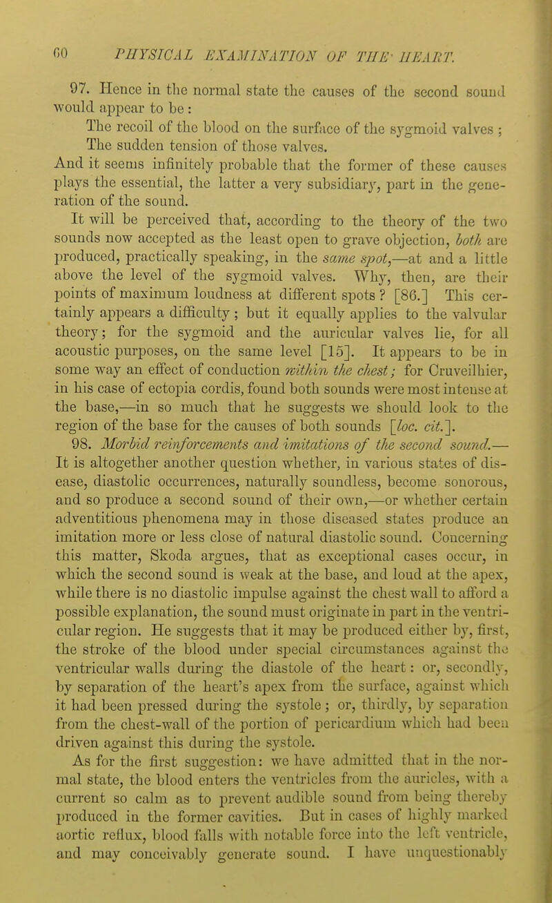 97. Hence in the normal state the causes of the second sound would appear to be : The recoil of the blood on the surface of the sygmoid valves ; The sudden tension of those valves. And it seems infinitely probable that the former of these causes plays the essential, the latter a very subsidiary, part in the gene- ration of the sound. It will be perceived that, according to the theory of the two sounds now accepted as the least open to grave objection, both are produced, practically speaking, in the same spot,—at and a little above the level of the sygmoid valves. Why, then, are their points of maximum loudness at different spots ? [86.] This cer- tainly appears a difficulty ; but it equally applies to the valvular theory; for the sygmoid and the auricular valves lie, for all acoustic purposes, on the same level [15]. It appears to be in some way an effect of conduction within the chest; for Cruveilhier, in his case of ectopia cordis, found both sounds were most intense at the base,—in so much that he suggests we should look to the region of the base for the causes of both sounds [loc. cit.\ 98. Morbid reinforcements and imitations of the second sound.— It is altogether another question whether, in various states of dis- ease, diastolic occurrences, naturally soundless, become sonorous, and so produce a second sound of their own,—or whether certain adventitious phenomena may in those diseased states produce an imitation more or less close of natural diastolic sound. Concerning this matter, Skoda argues, that as exceptional cases occur, in which the second sound is weak at the base, and loud at the apex, while there is no diastolic impulse against the chest wall to afford a possible explanation, the sound must originate in part in the ventri- cular region. He suggests that it may be produced either by, first, the stroke of the blood under special circumstances against the. ventricular walls during the diastole of the heart: or, secondly, by separation of the heart's apex from the surface, against which it had been pressed during the systole; or, thirdly, by separation from the chest-wall of the portion of pericardium which had been driven against this during the systole. As for the first suggestion: we have admitted that in the nor- mal state, the blood enters the ventricles from the auricles, with a current so calm as to prevent audible sound from being thereby produced in the former cavities. But in cases of highly marked aortic reflux, blood falls with notable force into the left ventricle, and may conceivably generate sound. I have unquestionably