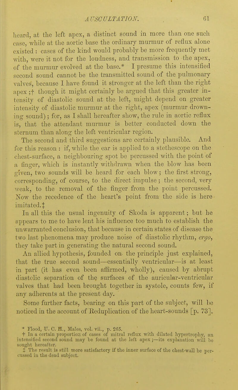 heard, at the loft apex, a distinct sound in more than one such case, while at the aortic base the ordinary murmur of reflux alone existed : cases of the kind would probably be more frequently met with, were it not for the loudness, and transmission to the apex, of the murmur evolved at the base.* I presume this intensified second sound cannot be the transmitted sound of the pulmonary valves, because I have found it stronger at the left than the right apex ;f though it might certainly be argued that this greater in- tensity of diastolic sound at the left, might depend on greater intensity of diastolic murmur at the right, apex (murmur drown- ing sound) ; for, as I shall hereafter show, the rule in aortic reflux is, that the attendant murmur is better conducted down the sternum than along the left ventricular region. The second and third suggestions are certainly plausible. And for this reason : if, while the ear is applied to a stethescope on the chest-surface, a neighbouring spot be percussed with the point of a finger, which is instantly withdrawn when the blow has been given, two sounds will be heard for each blow; the first strong, corresponding, of course, to the direct impulse; the second, very weak, to the removal of the finger from the point percussed. Xow the receclence of the heart's point from the side is here imitated. $ In all this the usual ingenuity of Skoda is apparent; but he appears to me to have lent his influence too much to establish the unwarranted conclusion, that because in certain states of disease the two last phenomena may produce noise of diastolic rhythm, ergo, they take part in generating the natural second sound. An allied hypothesis, founded on- the principle just explained, that the true second sound—essentially ventricular—is at least in part (it has even been affirmed, wholly), caused by abrupt diastolic separation of the surfaces of the auricular-ventricular valves that had been brought together in systole, counts few, if any adherents at the present day. Some further facts, bearing on this part of the subject, will be noticed in the account of Reduplication of the heart-sounds [p. 73]. * Flood, U. C. PL, Males, vol. vii., p. 2(55. t In a certain proportion of cases of mitral reflux with dilated hypertrophy, an intensified second sound may be found at the left apex ;—its explanation will lie sought hereafter. X The result is still more satisfactory if the inner surface of the chest-wall be per- cussed in the dead subject.