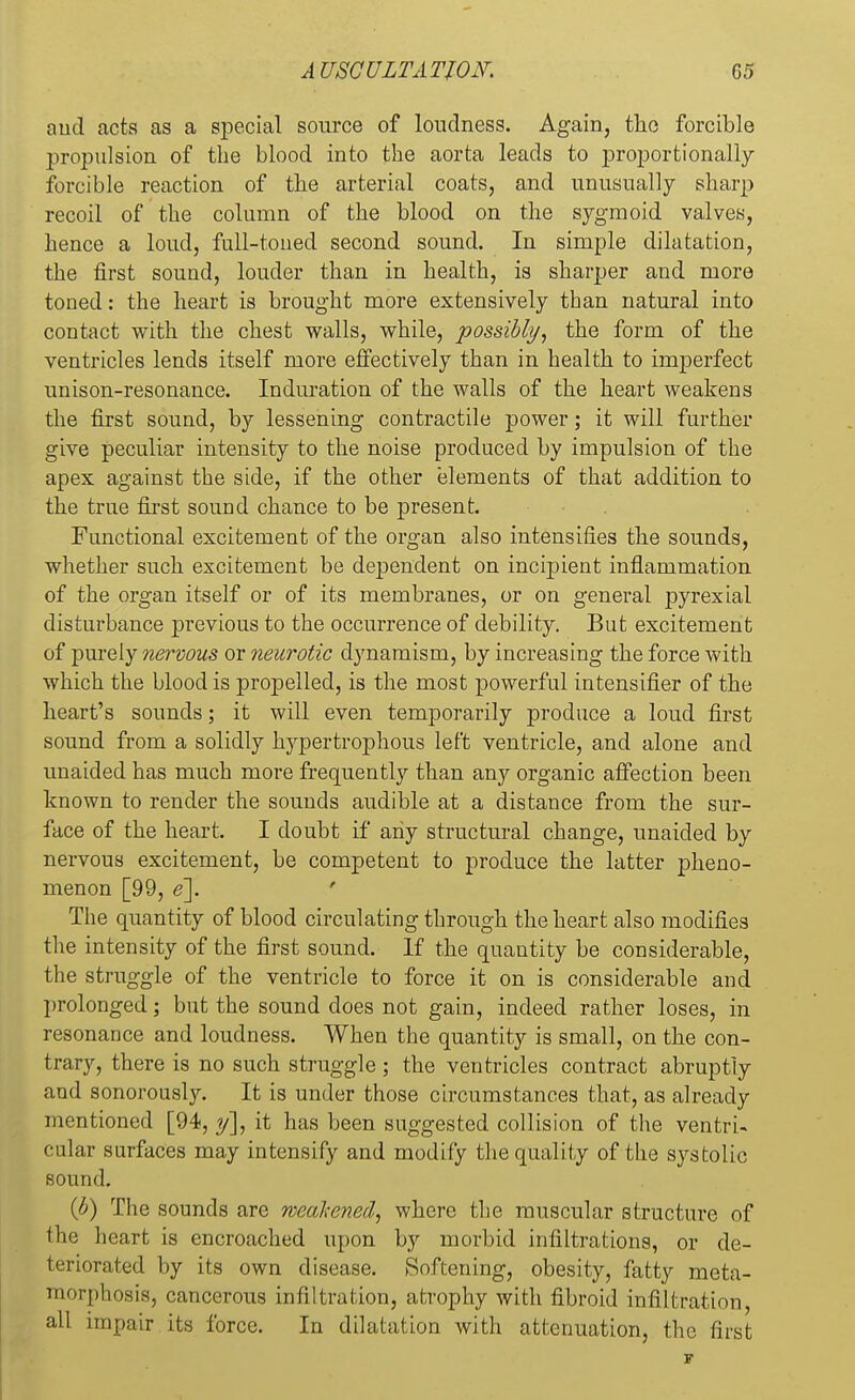 aud acts as a special source of loudness. Again, the forcible propulsion of the blood into the aorta leads to proportionally- forcible reaction of the arterial coats, and unusually sharp recoil of the column of the blood on the sygmoid valves, hence a loud, full-toned second sound. In simple dilatation, the first sound, louder than in health, is sharper and more toned: the heart is brought more extensively than natural into contact with the chest walls, while, possibly, the form of the ventricles lends itself more effectively than in health to imperfect unison-resonance. Induration of the walls of the heart weakens the first sound, by lessening contractile power; it will further give peculiar intensity to the noise produced by impulsion of the apex against the side, if the other elements of that addition to the true first sound chance to be present. Functional excitement of the organ also intensifies the sounds, whether such excitement be dependent on incipient inflammation of the organ itself or of its membranes, or on general pyrexial disturbance previous to the occurrence of debility. But excitement of purely nervous or neurotic dynamism, by increasing the force with which the blood is propelled, is the most powerful intensifier of the heart's sounds; it will even temporarily produce a loud first sound from a solidly hypertrophous left ventricle, and alone and unaided has much more frequently than any organic affection been known to render the sounds audible at a distance from the sur- face of the heart. I doubt if any structural change, unaided by nervous excitement, be competent to produce the latter pheno- menon [99, e\ The quantity of blood circulating through the heart also modifies the intensity of the first sound. If the quantity be considerable, the struggle of the ventricle to force it on is considerable and prolonged; but the sound does not gain, indeed rather loses, in resonance and loudness. When the quantity is small, on the con- trary, there is no such struggle; the ventricles contract abruptly and sonorously. It is under those circumstances that, as already mentioned [94, y], it has been suggested collision of the ventri- cular surfaces may intensify and modify the quality of the systolic sound. (b) The sounds are weakened, where the muscular structure of the heart is encroached upon by morbid infiltrations, or de- teriorated by its own disease. Softening, obesity, fatty meta- morphosis, cancerous infiltration, atrophy with fibroid infiltration, all impair its force. In dilatation with attenuation, the first
