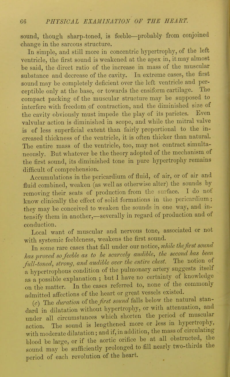 sound, though sharp-toned, is feeble—probably from conjoined change in the sarcous structure. In simple, and still more in concentric hypertrophy, of the left ventricle, the first sound is weakened at the apex in, it may almost be said, the direct ratio of the increase in mass of the muscular substance and decrease of the cavity. In extreme cases, the first sound may be completely deficient over the left ventricle and per- ceptible only at the base, or towards the ensiform cartilage. The compact packing of the muscular structure may be supposed to interfere with freedom of contraction, and the diminished size of the cavity obviously must impede the play of its parietes. Even valvular action is diminished in scope, and while the mitral valve is of less superficial extent than fairly proportional to the in- creased thickness of the ventricle, it is often thicker than natural. The entire mass of the ventricle, too, may not contract simulta- neously. But whatever be the theory adopted of the mechanism of the first sound, its diminished tone in pure hypertrophy remains difficult of comprehension. Accumulations in the pericardium of fluid, of air, or of air and fluid combined, weaken (as well as otherwise alter) the sounds by removing their seats of production from the surface. I do not know clinically the effect of solid formations in the pericardium ; they may be conceived to weaken the sounds in one way, and in- tensify them in another,—severally in regard of production and of conduction. Local want of muscular and nervous tone, associated or not with systemic feebleness, weakens the first sound. In some rare cases that fall under our notice, while the first sound has proved so feeble as to be scarcely audible, the second has been full-toned, strong, and audible over the entire chest. The notion of a hypertrophous condition of the pulmonary artery suggests itself as a possible explanation ; but I have no certainty of knowledge on the matter. In the cases referred to, none of the commonly admitted affections of the heart or great vessels existed. (c) The duration of the first sound falls below the natural stan- dard in dilatation without hypertrophy, or with attenuation, and under all circumstances which shorten the period of muscular action. The sound is lengthened more or less in hypertrophy, with moderate dilatation; and if, in addition, the mass of circulating blood be large, or if the aortic orifice be at all obstructed, the sound may be sufficiently prolonged to fill nearly two-thirds the period of eacli revolution of the heart.