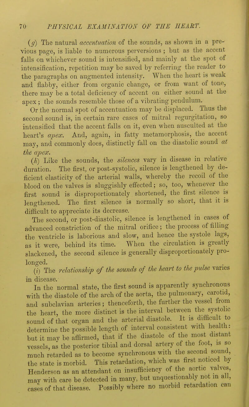 {g) The natural accentuation of the sounds, as shown in a pre- vious page, is liable to numerous perversions ; but as the accent falls on whichever sound is intensified, and mainly at the spot of intensification, repetition may be saved by referring the reader to the paragraphs on augmented intensity. When the heart is weak and flabby, either from organic change, or from want of tone, there may be a total deficiency of accent on either sound at the apex; the sounds resemble those of a vibrating pendulum. Or the normal spot of accentuation may be displaced. Thus the second sound is, in certain rare cases of mitral regurgitation, so intensified that the accent falls on it, even when ausculted at the heart's apex. And, again, in fatty metamorphosis, the accent may, and commonly does, distinctly fall on the diastolic sound at the apex. (h) Like the sounds, the silences vary in disease in relative duration. The first, or post-systolic, silence is lengthened by de- ficient elasticity of the arterial walls, whereby the recoil of the blood on the valves is sluggishly effected; so, too, whenever the first sound is disproportionately shortened, the first silence is lengthened. The first silence is normally so short, that it is difficult to appreciate its decrease. The second, or post-diastolic, silence is lengthened in cases of advanced constriction of the mitral orifice; the process of filling the ventricle is laborious and slow, and hence the systole lags, as it were, behind its time. When the circulation is greatly slackened, the second silence is generally disproportionately pro- longed. (i) The relationship of the sounds of the heart to the pulse varies in disease. In the normal state, the first sound is apparently synchronous with the diastole of the arch of the aorta, the pulmonary, carotid, and subclavian arteries; thenceforth, the further the vessel from the heart, the more distinct is the interval between the systolic sound of that organ and the arterial diastole. It is difficult to determine the possible length of interval consistent with health: but it may be affirmed, that if the diastole of the most distant vessels, as the posterior tibial and dorsal artery of the foot, is so much retarded as to become synchronous with the second sound, the state is morbid. This retardation, which was first noticed by Henderson as an attendant on insufficiency of the aort.c valves, may with care be detected in many, but unquestionably not in all, cases of that disease. Possibly where no morbid retardation can