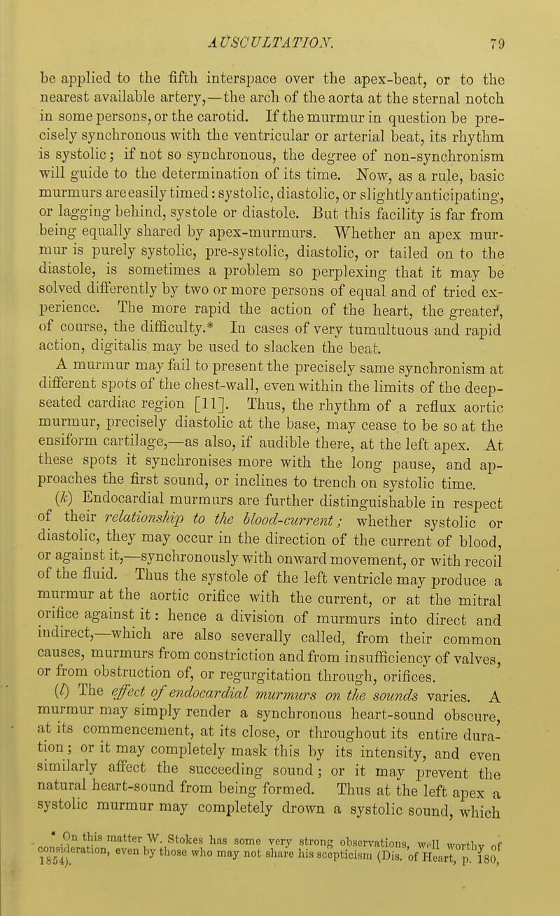 be applied to the fifth interspace over the apex-beat, or to the nearest available artery,—the arch of the aorta at the sternal notch in some persons, or the carotid. If the murmur in question be pre- cisely synchronous with the ventricular or arterial beat, its rhythm is systolic; if not so synchronous, the degree of non-synchronism will guide to the determination of its time. Now, as a rule, basic murmurs are easily timed: systolic, diastolic, or slightly anticipating, or lagging behind, systole or diastole. But this facility is far from being equally shared by apex-murmurs. Whether an apex mur- mur is purely systolic, pre-systolic, diastolic, or tailed on to the diastole, is sometimes a problem so perplexing that it may be solved differently by two or more persons of equal and of tried ex- perience. The more rapid the action of the heart, the greater, of course, the difficulty.* In cases of very tumultuous and rapid action, digitalis may be used to slacken the beat. A murmur may fail to present the precisely same synchronism at different spots of the chest-wall, even within the limits of the deep- seated cardiac region [11] Thus, the rhythm of a reflux aortic murmur, precisely diastolic at the base, may cease to be so at the ensiform cartilage,—as also, if audible there, at the left apex. At these spots it synchronises more with the long pause, and ap- proaches the first sound, or inclines to trench on systolic time. (k) Endocardial murmurs are further distinguishable in respect of their relations/dp to the blood-current; whether systolic or diastolic, they may occur in the direction of the current of blood, or against it,—synchronously with onward movement, or with recoil of the fluid. Thus the systole of the left ventricle may produce a murmur at the aortic orifice with the current, or at the mitral orifice against it: hence a division of murmurs into direct and indirect,—which are also severally called, from their common causes, murmurs from constriction and from insufficiency of valves, or from obstruction of, or regurgitation through, orifices. (J) The effect of endocardial murmurs on the sounds varies. A murmur may simply render a synchronous heart-sound obscure, at its commencement, at its close, or throughout its entire dura- tion; or it may completely mask this by its intensity, and even similarly affect the succeeding sound; or it may prevent the natural heart-sound from being formed. Thus at the left apex a systolic murmur may completely drown a systolic sound, which * On this matter W. Stokes has some very strong observations, wril worth* nf considerauon, even by those who may not share his scepticism (Dis. k Heart, p 180,