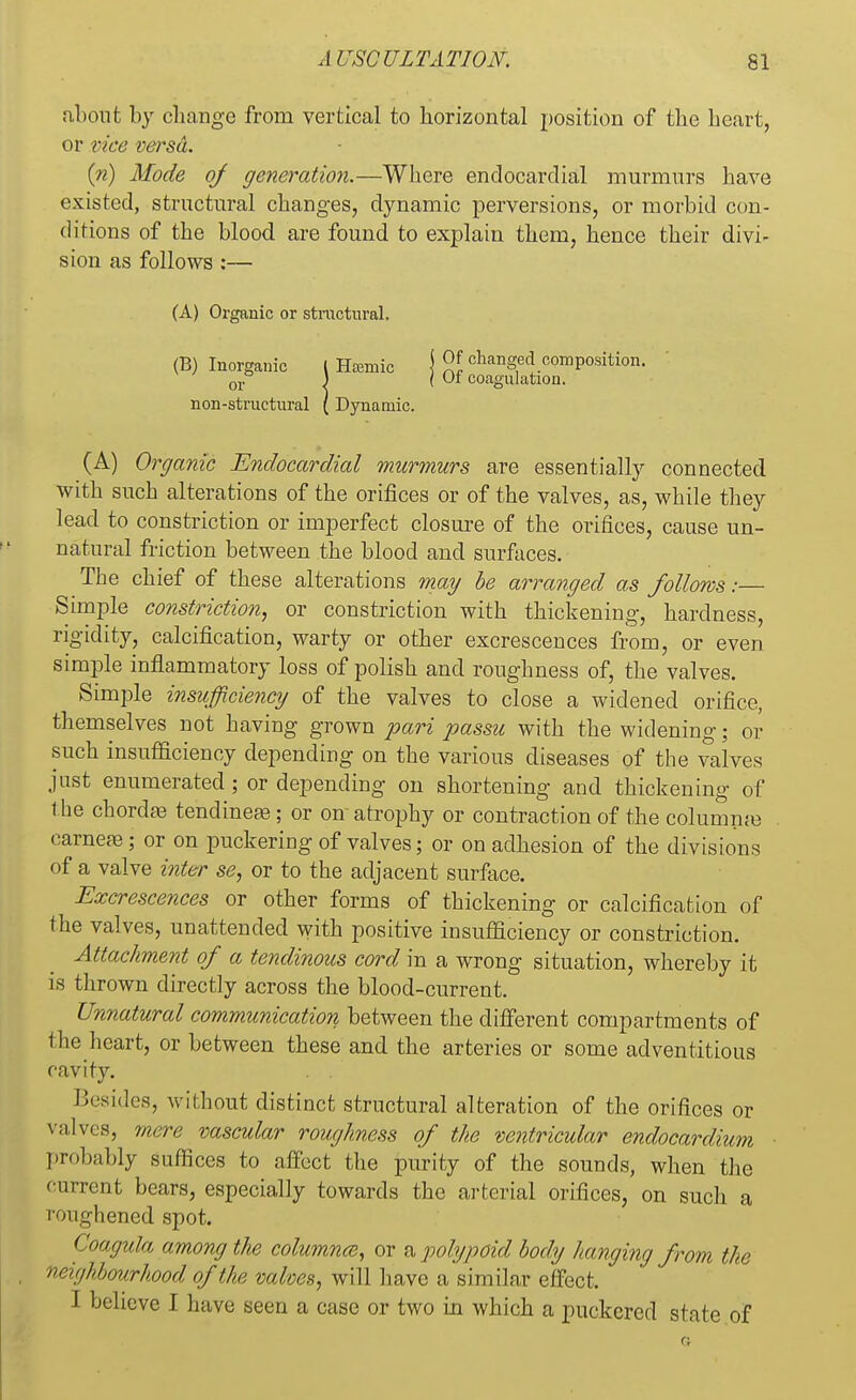 about by change from vertical to horizontal position of the heart, or vice versa. (n) Mode of generation.—Where endocardial murmurs have existed, structural changes, dynamic perversions, or morbid con- ditions of the blood are found to explain them, hence their divi- sion as follows:— (A) Organic or stractural. (B) Inorganic l Htemic j 9S changed.c°mp°«tion. 01. ) ( Of coagulation. non-structural ( Dynamic. (A) Organic Endocardial murmurs are essentially connected, with such alterations of the orifices or of the valves, as, while they lead to constriction or imperfect closure of the orifices, cause un- natural friction between the blood and surfaces. The chief of these alterations may be arranged as follows:— Simple constriction, or constriction with thickening, hardness, rigidity, calcification, warty or other excrescences from, or even simple inflammatory loss of polish and roughness of, the valves. Simple insufficiency of the valves to close a widened orifice, themselves not having grown pari passu with the widening; or such insufficiency depending on the various diseases of the valves just enumerated; or depending on shortening and thickening of the chordae tendineas; or on atrophy or contraction of the columme earnere; or on puckering of valves; or on adhesion of the divisions of a valve inter se, or to the adjacent surface. Excrescences or other forms of thickening or calcification of the valves, unattended with positive insufficiency or constriction. Attachment of a tendinous cord in a wrong situation, whereby it is thrown directly across the blood-current. Unnatural communication between the different compartments of the heart, or between these and the arteries or some adventitious cavity. . . Besides, without distinct structural alteration of the orifices or valves, mere vascular roughness of the ventricular endocardium probably suffices to affect the purity of the sounds, when the current bears, especially towards the arterial orifices, on such a roughened spot. Coagula among the columns, or a polypoid body hanging from the »< jhbourhood of the valves, will have a similar effect. I believe I have seen a case or two in which a puckered state of