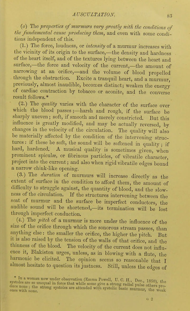 (o) The properties of murmurs vary greatly with the conditions of the fundamental cause producing them, and even with some condi- tions independent of this. (1.) The force, loudness, or intensity of a murmur increases with the vicinity of its origin to the surface,—the density and hardness of the heart itself, and of the textures lying between the heart and surface,—the force and velocity of the current,—the amount of narrowing at an orifice,—and the volume of blood propelled through the obstruction. Excite a tranquil heart, and a murmur, previously, almost inaudible, becomes distinct; weaken the energy of cardiac contraction by tobacco or aconite, and the converse result follows.* (2.) The quality varies with the character of the surface over which the blood passes;—harsh and rough, if the surface be sharply uneven; soft, if smooth and merely constricted. But this influence is greatly modified, and may be actually reversed, by changes in the velocity of the circulation. The quality will also be materially affected by the condition of the intervening struc- tures : if these be soft, the sound will be softened in quality\ if hard, hardened. A musical quality is sometimes given, when prominent spiculas, or fibrinous particles, of vibratile character, project into the current; and also when rigid vibratile edges bound a narrow chink-like opening. (3.) The duration of murmurs will increase directly as the extent of surface in the condition to afford them, the amount of difficulty to struggle against, the quantity of blood, and the slow- ness of the circulation. If the structures intervening between the seat of murmur and the surface be imperfect conductors, the audible sound will be shortened,—its termination will be lost through imperfect conduction. (4.) The pitch of a murmur is more under the influence of the size of the orifice through which the sonorous stream passes, than anything else: the smaller the orifice, the higher the pitch. But it is also raised by the tension of the walls of that orifice, and the thinness of the blood. The velocity of the current does not influ- ence it, Blakiston urges, unless, as in blowing with a flute, the harmonic be elicited. The opinion seems so reasonable that I almost hesitate to question its justness. Still, unless the edges of * In a woman now under observation (Emma Powell. U. C. H Dnr l«*n\ *i systoles are so unequal in force that while some give a strong radial pulse otH «, oucs wuir.'.one6 ^ ^ ™ ^ ^ Lic «^S^JSSi