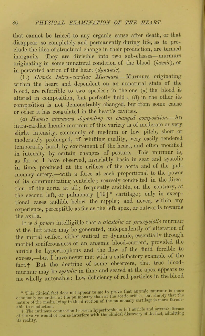 that cannot be traced to any organic cause after death, or that disappear so completely and permanently during life, as to pre- clude the idea of structural change in their production, are termed inorganic. They are divisible into two sub-classes—murmurs originating in some unnatural condition of the blood (kamic), or in perverted action of the heart {dynamic). (1.) Hcemic Intra-cardiac Murmurs.— Murmurs originating within the heart and dependent on an unnatural state of the blood, are referrible to two species; in the one (a) the blood is altered in composition, but perfectly fluid ; 03) in the other its composition is not demonstrably changed, but from some cause or other it has coagulated in the heart's cavities. (a) Hcemic murmurs depending on changed composition.—An intra-cardiac haemic murmur of this variety is of moderate or very slight intensity, commonly of medium or low pitch, short or moderately prolonged, of whiffing quality, very easily rendered temporarily harsh by excitement of the heart, and often modified in intensity by certain changes of posture. This murmur is, as far as I have observed, invariably basic in seat and systolic in time, produced at the orifices of the aorta and of the pul- monary artery,—with a force at each proportional to the power of its communicating ventricle ; scarcely conducted in the direc- tion of the aorta at all; frequently audible, on the contrary, at the second left, or pulmonary [19]* cartilage; only in excep- tional cases audible below the nipple; and never, within my experience, perceptible as far as the left apex, or outwards towards the axilla. It is d priori intelligible that a diastolic or presystolic murmur at the left apex may be generated, independently of alteration of the mitral orifice, either statical or dynamic, essentially through morbid soniferousness of an anaemic blood-current, provided the auricle be hypertrophous and the flow of the fluid forcible to excess, but I have never met with a satisfactory example of the factf ' But the doctrine of some observers, that true blood- murmur may be systolic in time and seated at the apex appears to me wholly untenable: how deficiency of red particles in the blood * This clinical fact does not appear to me to prove that anremic murmur is more ommon'y generated at the pulmonary than at tlie aortic orifice but simply that the nature of tffe media lying in the direction of the pulmonary cartilage is more favour- TirinUmate'connection between hypertrophous left auricle and organic disease of the valve would of course interfere with the clinical discovery of thelact, admitting its reality.
