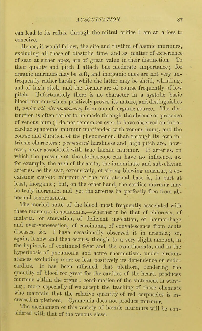 can lead to its reflux through the mitral orifice I am at a loss to conceive. Hence, it would follow, the site and rhythm of hsemic- murmurs, excluding all those of diastolic time and as matter of experience of seat at either apex, are of great value in their distinction. To their quality and pitch I attach but moderate importance; for organic murmurs may be soft, and inorganic ones are not very un- frequently rather harsh; while the latter may be- shrill, whistling, and of high pitch, and the former are of course frequently of low pitch. Unfortunately there is no character in a systolic basic blood-murmur which positively proves its nature, and distinguishes it, under all circumstances, from one of organic source. The dis- tinction is often rather to he made through the absence or presence of venous hum (I do not remember ever to have observed an intra- cardiac spanaemic murmur unattended with venous hum), and the course and duration of the phenomenon, than through its own in- trinsic characters : permanent harshness and high pitch are, how- ever, never associated with true haemic murmur. If arteries, on which the pressure of the stethoscope can have no influence, as, for example, the arch of the aorta, the innominate and sub-clavian arteries, be the seat, extensively, of strong blowing murmur, a co- existing systolic murmur at the mid-sternal base is, in part at least, inorganic; but, on the other hand, the cardiac murmur may be truly inorganic, and yet the arteries be perfectly free from ab- normal sonorousness. The morbid state of the blood most frequently associated with these murmurs is spaneemia,—whether it be that of chlorosis, of malaria, of starvation, of deficient insolation, of haemorrhage and over-venesection, of carcinoma,, of convalescence from acute diseases, &c. I have occasionally observed it in uraemia; so, again, it now and then occurs, though to a very slight amount, in the hypinosis of continued fever and the exanthemata, and in the hyperinosis of pneumonia and acute rheumatism, under circum- stances excluding more or less positively its dependence on endo- carditis. It has been affirmed that plethora, rendering the quantity of blood too great for the cavities of the heart, produces murmur within the organ : confirmation of the statement is want- ing ; more especially if we accept the teaching of those chemists who maintain that the relative quantity of red corpuscles is in- creased in plethora. Cyanaemia does not produce murmur. The mechanism of this variety of haernic murmurs will be con- sidered with that of the venous class.